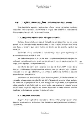 Câmara dos Solicitadores 
Dezembro de 2010 
Claúdia Boloto 
159
 
VII ‐ CITAÇÕES, CONVOCAÇÃO E CONCURSO DE CREDORES: 
Os artigos 864º e seguintes regulamentam a forma como é efectuada a citação do 
executado e como se processa o chamamento do cônjuge e dos credores do executado que 
detenham garantias reais sobre os bens penhorados. 
1. A citação dos intervenientes na acção executiva: 
A citação do executado, por regra, é efectuada no acto da penhora ou, não sendo 
possível, nos 5 dias subsequentes. No mesmo prazo é citado o cônjuge do executado e, se for 
caso  disso,  os  credores  que  sejam  titulares  de  direito  real  de  garantia,  registado  ou 
conhecido. 
No entanto, como já foi referido, há casos de citação prévia (prévia à penhora), nos 
termos do disposto no art. 812º‐E, n.º5. 
Nos termos do disposto no nº1 do art. 864º, a citação do executado, do cônjuge e dos 
credores é efectuada nos termos gerais, ou seja, de acordo com as regras constantes dos 
artigos 228º e seguintes e já objecto de estudo. 
No  entanto,  de  acordo  com  a  segunda  parte  do  nº1  do  art.  864º,  no  caso  de  se 
frustrar a citação pessoal de alguns dos intervenientes na acção executiva, só a citação do 
executado  pode  ter  lugar  editalmente,  nos  termos  de  portaria  do  membro  do  Governo 
responsável pela área da justiça. 
De salientar que, de acordo com aquela disposição genérica, as citações referidas são 
efectuadas pelo agente de execução (Cfr. art. 808º nº1), podendo o mesmo utilizar qualquer 
das  formas  de  citação  previstas  na  lei,  com  excepção  da  citação  edital,  que  depende  de 
prévio despacho do juiz. Assim, nada nos parece obstar a que o agente de execução comece 
por proceder à citação por via postal das pessoas referidas no art. 864º, utilizando apenas a 
citação por contacto pessoal quando a via postal se frustre.    
2. A citação do executado: 
O agente de execução cita o executado no acto da penhora, sempre que ele esteja 
presente, ou, não estando, no prazo de 5 dias contados da realização da última penhora (Cfr. 
art. 864º nº2). 
 