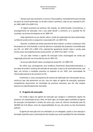 Câmara dos Solicitadores 
Dezembro de 2010 
Claúdia Boloto 
16
‐ Sempre que seja necessário o recurso à força pública, nomeadamente para tomada 
de posse de imóvel penhorado, ou de bem móvel a penhorar, cabe ao juiz requisitá‐la (Cfr. 
art. 840º, 848º nº3 e 850º nº1); 
‐  O  registo  provisório  da  penhora  não  impede,  em  determinadas  circunstâncias,  o 
prosseguimento  da  execução,  mas  o  juiz  pode  decidir  o  contrário,  se  a  questão  lhe  for 
suscitada, nos termos do disposto no art. 838º nº4. 
‐ Cabe igualmente ao juiz decidir sobre o modo de exploração dos bens penhorados, 
na falta de acordo entre o exequente e executado (Cfr. art. 843º nº2). 
‐ Quando, no âmbito da venda executiva de bens imóveis, se utiliza a venda por meio 
de proposta em carta fechada, o acto de abertura e aceitação das propostas é presidido pelo 
juiz  (Cfr.  art.  876º  nº3  e  893º  nº1),  cabendo‐lhe  igualmente  decidir  sobre  a  venda,  pelo 
mesmo meio, do estabelecimento comercial (Cfr. art. 876º nº3 e 901º ‐ A nº2).   
‐  Ao  juiz  cabe  nomear  o  agente  de  execução  como  encarregado  de  venda  por 
negociação particular nas circunstâncias do art. 905º nº2. 
‐ Só ao juiz cabe decidir sobre a anulação da venda (Cfr. art. 908º nº2). 
De  referir  que,  prosseguindo  uma  tendência  fortemente  desjurisdicionalizadora,  o 
juiz deixa de proferir sentença de extinção da execução, a qual se dá automaticamente, ope 
legis,  nos  termos  e  condições  previstas  no  disposto  no  art.  919º,  sem  necessidade  de 
intervenção judicial ou da secretaria (n.º3). 
Finalmente, e como consequência do sistema de tipificação das intervenções do juiz, 
concluí‐se  que  não  pertencem  ao  juiz,  mas  em  regra  ao  agente  de  execução,  quaisquer 
competências  decorrentes  da  tramitação  do  processo  executivo,  que  lhe  não  estejam 
expressa ou especificadamente reservadas. 
2. O agente de execução: 
Foi  criada  a  figura  do  agente  de  execução  que  assegura  o  andamento  regular  do 
processo, em substituição do juiz. Aliás, em bom rigor, as funções agora confiadas ao agente 
de  execução  correspondem  à  prática  de  actos  que, antes da reforma introduzida pelo DL 
38/2003 de 8 de Março, eram da responsabilidade do juiz, das partes ou dos funcionários 
judiciais.  
O agente de execução será um solicitador ou um advogado, sujeito a uma selecção e 
formação específica para o desempenho das funções que nesta qualidade lhe são atribuídas, 
 