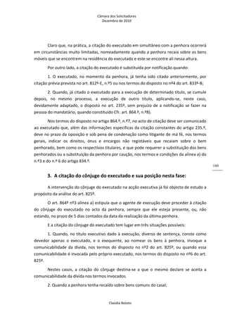 Câmara dos Solicitadores 
Dezembro de 2010 
Claúdia Boloto 
160
Claro que, na prática, a citação do executado em simultâneo com a penhora ocorrerá 
em circunstâncias muito limitadas, nomeadamente quando a penhora recaia sobre os bens 
móveis que se encontrem na residência do executado e este se encontre ali nessa altura. 
Por outro lado, a citação do executado é substituída por notificação quando: 
1. O executado, no momento da penhora, já tenha sido citado anteriormente, por 
citação prévia prevista no art. 812º‐E, n.º5 ou nos termos do disposto no nº4 do art. 833º‐B; 
2. Quando, já citado o executado para a execução de determinado título, se cumule 
depois,  no  mesmo  processo,  a  execução  de  outro  título,  aplicando‐se,  neste  caso, 
devidamente adaptado, o disposto no art. 235º, sem prejuízo de a notificação se fazer na 
pessoa do mandatário, quando constituído Cfr. art. 864.º, n.º8).   
Nos termos do disposto no artigo 864.º, n.º7, no acto de citação deve ser comunicado 
ao executado que, além das informações especificas da citação constantes do artigo 235.º, 
deve no prazo da oposição e sob pena de condenação como litigante de má fé, nos termos 
gerais,  indicar  os  direitos,  ónus  e  encargos  não  registáveis  que  recaiam  sobre  o  bem 
penhorado, bem como os respectivos titulares, e que pode requerer a substituição dos bens 
penhorados ou a substituição da penhora por caução, nos termos e condições da alínea a) do 
n.º3 e do n.º 6 do artigo 834.º.  
3. A citação do cônjuge do executado e sua posição nesta fase:  
A intervenção do cônjuge do executado na acção executiva já foi objecto de estudo a 
propósito da análise do art. 825º. 
O art. 864º nº3 alínea a) estipula que o agente de execução deve proceder à citação 
do  cônjuge  do  executado  no  acto  da  penhora,  sempre  que  ele  esteja  presente,  ou,  não 
estando, no prazo de 5 dias contados da data da realização da última penhora. 
E a citação do cônjuge do executado tem lugar em três situações possíveis: 
1. Quando, no título executivo dado à execução, diverso de sentença, conste como 
devedor  apenas  o  executado,  e  o  exequente,  ao  nomear  os  bens  à  penhora,  invoque  a 
comunicabilidade da dívida, nos termos do disposto no nº2 do art. 825º, ou quando essa 
comunicabilidade é invocada pelo próprio executado, nos termos do disposto no nº6 do art. 
825º. 
Nestes  casos,  a  citação  do  cônjuge  destina‐se  a  que  o  mesmo  declare  se  aceita  a 
comunicabilidade da dívida nos termos invocados. 
2. Quando a penhora tenha recaído sobre bens comuns do casal; 
 