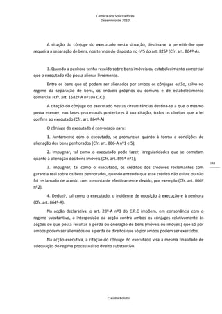 Câmara dos Solicitadores 
Dezembro de 2010 
Claúdia Boloto 
161
A  citação  do  cônjuge  do  executado  nesta  situação,  destina‐se  a  permitir‐lhe  que 
requeira a separação de bens, nos termos do disposto no nº5 do art. 825º (Cfr. art. 864º‐A). 
 
3. Quando a penhora tenha recaído sobre bens imóveis ou estabelecimento comercial 
que o executado não possa alienar livremente. 
Entre os bens que só podem ser alienados por ambos os cônjuges estão, salvo no 
regime  da  separação  de  bens,  os  imóveis  próprios  ou  comuns  e  de  estabelecimento 
comercial (Cfr. art. 1682º A nº1do C.C.). 
A citação do cônjuge do executado nestas circunstâncias destina‐se a que o mesmo 
possa exercer, nas fases processuais posteriores à sua citação, todos os direitos que a lei 
confere ao executado (Cfr. art. 864º‐A)   
O cônjuge do executado é convocado para: 
1.  Juntamente  com  o  executado,  se  pronunciar  quanto  à  forma  e  condições  de 
alienação dos bens penhorados (Cfr. art. 886‐A nº1 e 5);   
2.  Impugnar,  tal  como  o  executado  pode  fazer,  irregularidades  que  se  cometam 
quanto à alienação dos bens imóveis (Cfr. art. 895º nº1);  
3.  Impugnar,  tal  como  o  executado,  os  créditos  dos  credores  reclamantes  com 
garantia real sobre os bens penhorados, quando entenda que esse crédito não existe ou não 
foi reclamado de acordo com o montante efectivamente devido, por exemplo (Cfr. art. 866º 
nº2).  
4. Deduzir, tal como o executado, o incidente de oposição à execução e à penhora 
(Cfr. art. 864º‐A). 
Na  acção  declarativa,  o  art.  28º‐A  nº3  do  C.P.C  impõem,  em  consonância  com  o 
regime  substantivo,  a  interposição  da  acção  contra  ambos  os  cônjuges  relativamente  às 
acções de que possa resultar a perda ou oneração de bens (móveis ou imóveis) que só por 
ambos podem ser alienados ou a perda de direitos que só por ambos podem ser exercidos.  
Na acção executiva, a citação do cônjuge do executado visa a mesma finalidade de 
adequação do regime processual ao direito substantivo. 
 
 