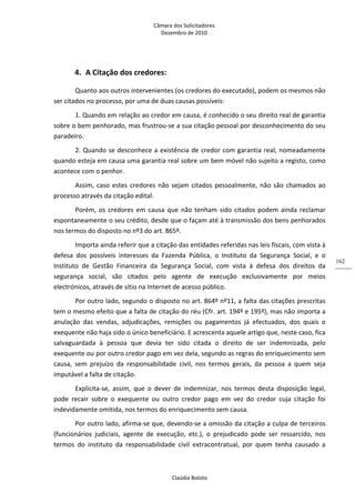 Câmara dos Solicitadores 
Dezembro de 2010 
Claúdia Boloto 
162
4. A Citação dos credores: 
Quanto aos outros intervenientes (os credores do executado), podem os mesmos não 
ser citados no processo, por uma de duas causas possíveis: 
1. Quando em relação ao credor em causa, é conhecido o seu direito real de garantia 
sobre o bem penhorado, mas frustrou‐se a sua citação pessoal por desconhecimento do seu 
paradeiro.   
2. Quando se desconhece a existência de credor com garantia real, nomeadamente 
quando esteja em causa uma garantia real sobre um bem móvel não sujeito a registo, como 
acontece com o penhor.  
Assim, caso estes credores não sejam citados pessoalmente, não são chamados ao 
processo através da citação edital. 
Porém, os credores em causa que não tenham sido citados podem ainda reclamar 
espontaneamente o seu crédito, desde que o façam até à transmissão dos bens penhorados 
nos termos do disposto no nº3 do art. 865º.  
Importa ainda referir que a citação das entidades referidas nas leis fiscais, com vista à 
defesa  dos  possíveis  interesses  da  Fazenda  Pública,  o  Instituto  da  Segurança  Social,  e  o 
Instituto  de  Gestão  Financeira  da  Segurança  Social,  com  vista  à  defesa  dos  direitos  da 
segurança  social,  são  citados  pelo  agente  de  execução  exclusivamente  por  meios 
electrónicos, através de sítio na Internet de acesso público. 
Por outro lado, segundo o disposto no art. 864º nº11, a falta das citações prescritas 
tem o mesmo efeito que a falta de citação do réu (Cfr. art. 194º e 195º), mas não importa a 
anulação  das  vendas,  adjudicações,  remições  ou  pagamentos  já  efectuados,  dos  quais  o 
exequente não haja sido o único beneficiário. E acrescenta aquele artigo que, neste caso, fica 
salvaguardada  à  pessoa  que  devia  ter  sido  citada  o  direito  de  ser  indemnizada,  pelo 
exequente ou por outro credor pago em vez dela, segundo as regras do enriquecimento sem 
causa,  sem  prejuízo  da  responsabilidade  civil,  nos  termos  gerais,  da  pessoa  a  quem  seja 
imputável a falta de citação.   
Explicita‐se,  assim,  que  o  dever  de  indemnizar,  nos  termos  desta  disposição  legal, 
pode  recair  sobre  o  exequente  ou  outro  credor  pago  em  vez  do  credor  cuja  citação  foi 
indevidamente omitida, nos termos do enriquecimento sem causa. 
Por outro lado, afirma‐se que, devendo‐se a omissão da citação a culpa de terceiros 
(funcionários  judiciais,  agente  de  execução,  etc.),  o  prejudicado  pode  ser  ressarcido,  nos 
termos  do  instituto  da  responsabilidade  civil  extracontratual,  por  quem  tenha  causado  a 
 