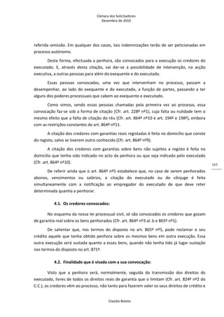 Câmara dos Solicitadores 
Dezembro de 2010 
Claúdia Boloto 
163
referida omissão. Em qualquer dos casos, tais indemnizações terão de ser peticionadas em 
processo autónomo.    
Desta forma, efectuada a penhora, são convocados para a execução os credores do 
executado.  E,  através  desta  citação,  vai  dar‐se  a  possibilidade  de  intervenção,  na  acção 
executiva, a outras pessoas para além do exequente e do executado. 
Essas  pessoas  convocadas,  uma  vez  que  intervenham  no  processo,  passam  a 
desempenhar,  ao  lado  do  exequente  e do executado, a função de partes, passando a ter 
alguns dos poderes processuais que cabem ao exequente e executado. 
Como  vimos,  sendo  essas  pessoas  chamadas  pela  primeira  vez  ao  processo,  essa 
convocação faz‐se sob a forma de citação (Cfr. art. 228º nº1), cuja falta ou nulidade tem o 
mesmo efeito que a falta de citação do réu (Cfr. art. 864º nº10 e art. 194º e 198º), embora 
com as restrições constantes do art. 864º nº11. 
A citação dos credores com garantias reais registadas é feita no domicílio que conste 
do registo, salvo se tiverem outro conhecido (Cfr. art. 864º nº9). 
A  citação  dos  credores  com  garantias  sobre  bens  não  sujeitos  a  registo  é  feita  no 
domicílio que tenha sido indicado no acto da penhora ou que seja indicado pelo executado 
(Cfr. art. 864º nº10). 
De referir ainda que o art. 864º nº5 estabelece que, no caso de serem penhorados 
abonos,  vencimentos  ou  salários,  a  citação  do  executado  ou  do  cônjuge  é  feita 
simultaneamente  com  a  notificação  ao  empregador  do  executado  de  que  deve  reter 
determinada quantia a penhorar.    
4.1. Os credores convocados: 
No esquema da nossa lei processual civil, só são convocados os credores que gozam 
de garantia real sobre os bens penhorados (Cfr. art. 864º nº3 al. b e 865º nº1). 
De  salientar  que,  nos  termos  do  disposto  no  art.  865º  nº5,  pode  reclamar  o  seu 
crédito aquele que tenha obtido penhora sobre os mesmos bens em outra execução. Essa 
outra execução será sustada quanto a esses bens, quando não tenha tido já lugar sustação 
nos termos do disposto no art. 871º.  
4.2. Finalidade que é visada com a sua convocação: 
Visto  que  a  penhora  será,  normalmente,  seguida  da  transmissão  dos  direitos  do 
executado, livres de todos os direitos reais de garantia que o limitam (Cfr. art. 824º nº2 do 
C.C.), os credores vêm ao processo, não tanto para fazerem valer os seus direitos de crédito e 
 