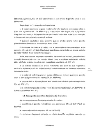 Câmara dos Solicitadores 
Dezembro de 2010 
Claúdia Boloto 
164
obterem o pagamento, mas sim para fazerem valer os seus direitos de garantia sobre os bens 
penhorados. 
Daqui decorrem 3 consequências importantes: 
1. O credor reclamante só pode receber pelo valor dos bens penhorados sobre os 
quais  tem  a  garantia  (Cfr.  art.  873º  nº2)  e,  se  esse  valor  não  chegar  para  o  pagamento 
integral do seu crédito, a única possibilidade que o credor terá é a de mover outra execução, 
onde nomeará outros bens do devedor à penhora; 
2. Qualquer resultado da acção executiva que não afecte o direito real de garantia 
pode ser obtido sem atenção ao credor que dela é titular. 
O direito real de garantia só caduca com a transmissão do bem onerado na acção 
executiva (Cfr. art. 824º nº2 do C.C.) pelo que, quando essa transmissão não ocorra, o direito 
do credor não tem de ser atendido na execução.  
Assim, nos casos de pagamento voluntário, desistência da instância, procedência da 
oposição  do  executado,  etc.,  em  nenhum  destes  casos  os  credores  reclamantes  poderão 
obter satisfação na acção executiva, com excepção do previsto no art. 920º nº2. 
3.  Os  poderes  processuais  do  credor  reclamante,  para  além  dos  que  respeitam  à 
verificação e graduação do seu próprio crédito, circunscrevem‐se aos limites do seu direito 
de garantia. Assim:  
a)  o  credor  só  pode  impugnar  os  outros  créditos  que  tenham  igualmente  garantia 
sobre os bens que garantem o seu crédito (Cfr. art. 866º nº3); 
b) só pode pedir a adjudicação dos bens penhorados sobre os quais tenha garantias 
(Cfr. art. 875º nº2); 
c) só pode tomar posição quanto à venda desses mesmos bens (Cfr. art. 894º nº2 e 3; 
904º al. a; 906º nº1 e 907º nº1). 
4.3. Pressupostos específicos da reclamação de créditos: 
São pressupostos específicos da reclamação de créditos: 
a) a existência de garantia real sobre os bens penhorados (Cfr. art. 864º nº1 al. b e 
865 nº1); 
b) a existência de título executivo (Cfr. art. 865º nº2);   
c) a certeza e a liquidez da obrigação em relação à qual foi constituída a garantia em 
causa; 
 