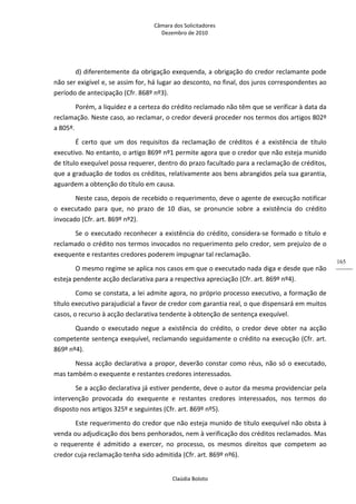 Câmara dos Solicitadores 
Dezembro de 2010 
Claúdia Boloto 
165
d) diferentemente da obrigação exequenda, a obrigação do credor reclamante pode 
não ser exigível e, se assim for, há lugar ao desconto, no final, dos juros correspondentes ao 
período de antecipação (Cfr. 868º nº3).  
Porém, a liquidez e a certeza do crédito reclamado não têm que se verificar à data da 
reclamação. Neste caso, ao reclamar, o credor deverá proceder nos termos dos artigos 802º 
a 805º. 
É  certo  que  um  dos  requisitos  da  reclamação  de  créditos  é  a  existência  de  título 
executivo. No entanto, o artigo 869º nº1 permite agora que o credor que não esteja munido 
de título exequível possa requerer, dentro do prazo facultado para a reclamação de créditos, 
que a graduação de todos os créditos, relativamente aos bens abrangidos pela sua garantia, 
aguardem a obtenção do título em causa. 
Neste caso, depois de recebido o requerimento, deve o agente de execução notificar 
o  executado  para  que,  no  prazo  de  10  dias,  se  pronuncie  sobre  a  existência  do  crédito 
invocado (Cfr. art. 869º nº2). 
Se o executado reconhecer a existência do crédito, considera‐se formado o título e 
reclamado o crédito nos termos invocados no requerimento pelo credor, sem prejuízo de o 
exequente e restantes credores poderem impugnar tal reclamação.  
O mesmo regime se aplica nos casos em que o executado nada diga e desde que não 
esteja pendente acção declarativa para a respectiva apreciação (Cfr. art. 869º nº4). 
Como se constata, a lei admite agora, no próprio processo executivo, a formação de 
título executivo parajudicial a favor de credor com garantia real, o que dispensará em muitos 
casos, o recurso à acção declarativa tendente à obtenção de sentença exequível.  
Quando  o  executado  negue  a  existência  do  crédito,  o  credor  deve  obter  na  acção 
competente sentença exequível, reclamando seguidamente o crédito na execução (Cfr. art. 
869º nº4). 
Nessa acção declarativa a propor, deverão constar como réus, não só o executado, 
mas também o exequente e restantes credores interessados. 
Se a acção declarativa já estiver pendente, deve o autor da mesma providenciar pela 
intervenção  provocada  do  exequente  e  restantes  credores  interessados,  nos  termos  do 
disposto nos artigos 325º e seguintes (Cfr. art. 869º nº5). 
Este requerimento do credor que não esteja munido de título exequível não obsta à 
venda ou adjudicação dos bens penhorados, nem à verificação dos créditos reclamados. Mas 
o  requerente  é  admitido  a  exercer,  no  processo,  os  mesmos  direitos  que  competem  ao 
credor cuja reclamação tenha sido admitida (Cfr. art. 869º nº6). 
 