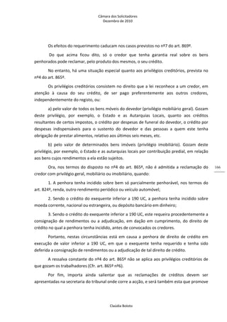 Câmara dos Solicitadores 
Dezembro de 2010 
Claúdia Boloto 
166
Os efeitos do requerimento caducam nos casos previstos no nº7 do art. 869º.   
 Do  que  acima  ficou  dito,  só  o  credor  que  tenha  garantia  real  sobre  os  bens 
penhorados pode reclamar, pelo produto dos mesmos, o seu crédito.  
No entanto, há uma situação especial quanto aos privilégios creditórios, prevista no 
nº4 do art. 865º. 
Os privilégios creditórios consistem no direito que a lei reconhece a um credor, em 
atenção  à  causa  do  seu  crédito,  de  ser  pago  preferentemente  aos  outros  credores, 
independentemente do registo, ou:  
a) pelo valor de todos os bens móveis do devedor (privilégio mobiliário geral). Gozam 
deste  privilégio,  por  exemplo,  o  Estado  e  as  Autarquias  Locais,  quanto  aos  créditos 
resultantes de certos impostos, o crédito por despesas de funeral do devedor, o crédito por 
despesas  indispensáveis  para  o  sustento  do  devedor  e  das  pessoas  a  quem  este  tenha 
obrigação de prestar alimentos, relativo aos últimos seis meses, etc. 
b)  pelo  valor  de  determinados  bens  imóveis  (privilégio  imobiliário).  Gozam  deste 
privilégio, por exemplo, o Estado e as autarquias locais por contribuição predial, em relação 
aos bens cujos rendimentos a ela estão sujeitos. 
Ora, nos termos do disposto no nº4 do art. 865º, não é admitida a reclamação do 
credor com privilégio geral, mobiliário ou imobiliário, quando:  
1. A penhora tenha incidido sobre bem só parcialmente penhorável, nos termos do 
art. 824º, renda, outro rendimento periódico ou veículo automóvel;   
2. Sendo o crédito do exequente inferior a 190 UC, a penhora tenha incidido sobre 
moeda corrente, nacional ou estrangeira, ou depósito bancário em dinheiro;    
3. Sendo o crédito do exequente inferior a 190 UC, este requeira procedentemente a 
consignação  de  rendimentos  ou a adjudicação, em dação em cumprimento, do direito de 
crédito no qual a penhora tenha incidido, antes de convocados os credores. 
Portanto,  nestas  circunstâncias  está  em  causa  a  penhora  de  direito  de  crédito  em 
execução  de  valor  inferior  a  190  UC,  em  que  o  exequente  tenha  requerido  e  tenha  sido 
deferida a consignação de rendimentos ou a adjudicação de tal direito de crédito.   
A ressalva constante do nº4 do art. 865º não se aplica aos privilégios creditórios de 
que gozam os trabalhadores (Cfr. art. 865º nº6).  
Por  fim,  importa  ainda  salientar  que  as  reclamações  de  créditos  devem  ser 
apresentadas na secretaria do tribunal onde corre a acção, e será também esta que promove 
 