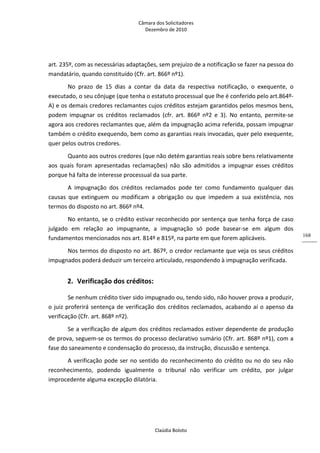 Câmara dos Solicitadores 
Dezembro de 2010 
Claúdia Boloto 
168
art. 235º, com as necessárias adaptações, sem prejuízo de a notificação se fazer na pessoa do 
mandatário, quando constituído (Cfr. art. 866º nº1). 
No  prazo  de  15  dias  a  contar  da  data  da  respectiva  notificação,  o  exequente,  o 
executado, o seu cônjuge (que tenha o estatuto processual que lhe é conferido pelo art.864º‐
A) e os demais credores reclamantes cujos créditos estejam garantidos pelos mesmos bens, 
podem  impugnar  os  créditos  reclamados  (cfr.  art.  866º  nº2  e  3).  No  entanto,  permite‐se 
agora aos credores reclamantes que, além da impugnação acima referida, possam impugnar 
também o crédito exequendo, bem como as garantias reais invocadas, quer pelo exequente, 
quer pelos outros credores. 
Quanto aos outros credores (que não detém garantias reais sobre bens relativamente 
aos  quais  foram  apresentadas  reclamações)  não  são  admitidos  a  impugnar  esses  créditos 
porque há falta de interesse processual da sua parte. 
A  impugnação  dos  créditos  reclamados  pode  ter  como  fundamento  qualquer  das 
causas  que  extinguem  ou  modificam  a  obrigação  ou  que  impedem  a  sua  existência,  nos 
termos do disposto no art. 866º nº4. 
No entanto, se o crédito estivar reconhecido por sentença que tenha força de caso 
julgado  em  relação  ao  impugnante,  a  impugnação  só  pode  basear‐se  em  algum  dos 
fundamentos mencionados nos art. 814º e 815º, na parte em que forem aplicáveis. 
Nos termos do disposto no art. 867º, o credor reclamante que veja os seus créditos 
impugnados poderá deduzir um terceiro articulado, respondendo à impugnação verificada. 
2. Verificação dos créditos: 
Se nenhum crédito tiver sido impugnado ou, tendo sido, não houver prova a produzir, 
o juiz proferirá sentença de verificação dos créditos reclamados, acabando aí o apenso da 
verificação (Cfr. art. 868º nº2). 
Se a verificação de algum dos créditos reclamados estiver dependente de produção 
de prova, seguem‐se os termos do processo declarativo sumário (Cfr. art. 868º nº1), com a 
fase do saneamento e condensação do processo, da instrução, discussão e sentença. 
A verificação pode ser no sentido do reconhecimento do crédito ou no do seu não 
reconhecimento,  podendo  igualmente  o  tribunal  não  verificar  um  crédito,  por  julgar 
improcedente alguma excepção dilatória. 
 