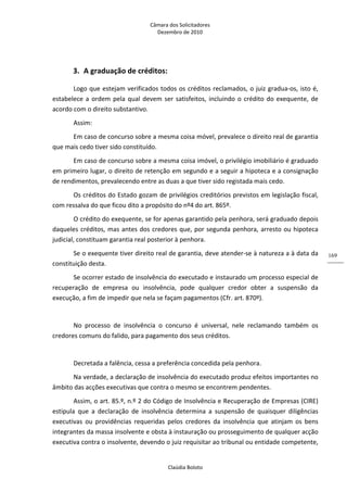 Câmara dos Solicitadores 
Dezembro de 2010 
Claúdia Boloto 
169
3. A graduação de créditos: 
Logo que estejam verificados todos os créditos reclamados, o juiz gradua‐os, isto é, 
estabelece a ordem pela qual devem ser satisfeitos, incluindo o crédito do exequente, de 
acordo com o direito substantivo. 
Assim: 
Em caso de concurso sobre a mesma coisa móvel, prevalece o direito real de garantia 
que mais cedo tiver sido constituído. 
Em caso de concurso sobre a mesma coisa imóvel, o privilégio imobiliário é graduado 
em primeiro lugar, o direito de retenção em segundo e a seguir a hipoteca e a consignação 
de rendimentos, prevalecendo entre as duas a que tiver sido registada mais cedo. 
Os créditos do Estado gozam de privilégios creditórios previstos em legislação fiscal, 
com ressalva do que ficou dito a propósito do nº4 do art. 865º.  
O crédito do exequente, se for apenas garantido pela penhora, será graduado depois 
daqueles créditos, mas antes dos credores que, por segunda penhora, arresto ou hipoteca 
judicial, constituam garantia real posterior à penhora. 
Se o exequente tiver direito real de garantia, deve atender‐se à natureza a à data da 
constituição desta. 
Se ocorrer estado de insolvência do executado e instaurado um processo especial de 
recuperação  de  empresa  ou  insolvência,  pode  qualquer  credor  obter  a  suspensão  da 
execução, a fim de impedir que nela se façam pagamentos (Cfr. art. 870º). 
 
No  processo  de  insolvência  o  concurso  é  universal,  nele  reclamando  também  os 
credores comuns do falido, para pagamento dos seus créditos. 
 
Decretada a falência, cessa a preferência concedida pela penhora. 
Na verdade, a declaração de insolvência do executado produz efeitos importantes no 
âmbito das acções executivas que contra o mesmo se encontrem pendentes. 
Assim, o art. 85.º, n.º 2 do Código de Insolvência e Recuperação de Empresas (CIRE) 
estipula  que  a  declaração  de  insolvência  determina  a  suspensão  de  quaisquer  diligências 
executivas  ou  providências  requeridas  pelos  credores  da  insolvência  que  atinjam  os  bens 
integrantes da massa insolvente e obsta à instauração ou prosseguimento de qualquer acção 
executiva contra o insolvente, devendo o juiz requisitar ao tribunal ou entidade competente, 
 
