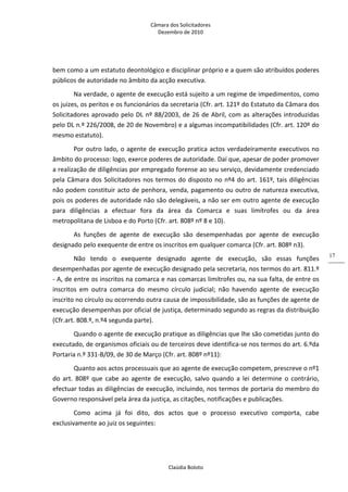 Câmara dos Solicitadores 
Dezembro de 2010 
Claúdia Boloto 
17
bem como a um estatuto deontológico e disciplinar próprio e a quem são atribuídos poderes 
públicos de autoridade no âmbito da acção executiva. 
Na verdade, o agente de execução está sujeito a um regime de impedimentos, como 
os juizes, os peritos e os funcionários da secretaria (Cfr. art. 121º do Estatuto da Câmara dos 
Solicitadores aprovado pelo DL nº 88/2003, de 26 de Abril, com as alterações introduzidas 
pelo DL n.º 226/2008, de 20 de Novembro) e a algumas incompatibilidades (Cfr. art. 120º do 
mesmo estatuto). 
Por outro lado, o agente de execução pratica actos verdadeiramente executivos no 
âmbito do processo: logo, exerce poderes de autoridade. Daí que, apesar de poder promover 
a realização de diligências por empregado forense ao seu serviço, devidamente credenciado 
pela Câmara dos Solicitadores nos termos do disposto no nº4 do art. 161º, tais diligências 
não podem constituir acto de penhora, venda, pagamento ou outro de natureza executiva, 
pois os poderes de autoridade não são delegáveis, a não ser em outro agente de execução 
para  diligências  a  efectuar  fora  da  área  da  Comarca  e  suas  limítrofes  ou  da  área 
metropolitana de Lisboa e do Porto (Cfr. art. 808º nº 8 e 10). 
As  funções  de  agente  de  execução  são  desempenhadas  por  agente  de  execução 
designado pelo exequente de entre os inscritos em qualquer comarca (Cfr. art. 808º n3). 
Não  tendo  o  exequente  designado  agente  de  execução,  são  essas  funções 
desempenhadas por agente de execução designado pela secretaria, nos termos do art. 811.º 
‐ A, de entre os inscritos na comarca e nas comarcas limítrofes ou, na sua falta, de entre os 
inscritos  em  outra  comarca  do  mesmo  círculo  judicial;  não  havendo  agente  de  execução 
inscrito no círculo ou ocorrendo outra causa de impossibilidade, são as funções de agente de 
execução desempenhas por oficial de justiça, determinado segundo as regras da distribuição 
(Cfr.art. 808.º, n.º4 segunda parte). 
Quando o agente de execução pratique as diligências que lhe são cometidas junto do 
executado, de organismos oficiais ou de terceiros deve identifica‐se nos termos do art. 6.ºda 
Portaria n.º 331‐B/09, de 30 de Março (Cfr. art. 808º nº11): 
Quanto aos actos processuais que ao agente de execução competem, prescreve o nº1 
do  art.  808º  que  cabe  ao  agente  de  execução,  salvo  quando  a  lei  determine  o  contrário, 
efectuar todas as diligências de execução, incluindo, nos termos de portaria do membro do 
Governo responsável pela área da justiça, as citações, notificações e publicações.  
Como  acima  já  foi  dito,  dos  actos  que  o  processo  executivo  comporta,  cabe 
exclusivamente ao juiz os seguintes: 
 