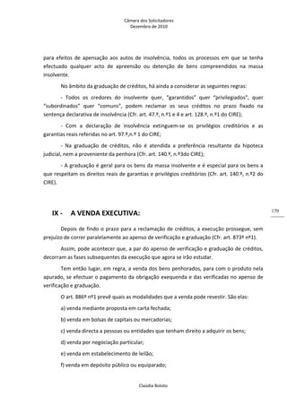 Câmara dos Solicitadores 
Dezembro de 2010 
Claúdia Boloto 
170
para efeitos de apensação aos autos de insolvência, todos os processos em que se tenha 
efectuado  qualquer  acto  de  apreensão  ou  detenção  de  bens  compreendidos  na  massa 
insolvente. 
No âmbito da graduação de créditos, há ainda a considerar as seguintes regras: 
‐  Todos  os  credores  do  insolvente  quer,  “garantidos”  quer  “privilegiados”,  quer 
“subordinados”  quer  “comuns”,  podem  reclamar  os  seus  créditos  no  prazo  fixado  na 
sentença declarativa de insolvência (Cfr. art. 47.º, n.º1 e 4 e art. 128.º, n.º1 do CIRE); 
‐  Com  a  declaração  de  insolvência  extinguem‐se  os  privilégios  creditórios  e  as 
garantias reais referidas no art. 97.º,n.º 1 do CIRE;  
‐  Na  graduação  de  créditos,  não  é  atendida  a  preferência  resultante  da  hipoteca 
judicial, nem a proveniente da penhora (Cfr. art. 140.º, n.º3do CIRE); 
‐ A graduação é geral para os bens da massa insolvente e é especial para os bens a 
que respeitam os direitos reais de garantias e privilégios creditórios (Cfr. art. 140.º, n.º2 do 
CIRE). 
          
IX ‐ A VENDA EXECUTIVA: 
Depois de findo o prazo para a reclamação de créditos, a execução prossegue, sem 
prejuízo de correr paralelamente ao apenso de verificação e graduação (Cfr. art. 873º nº1). 
Assim, pode acontecer que, a par do apenso de verificação e graduação de créditos, 
decorram as fases subsequentes da execução que agora se irão estudar. 
Tem então lugar, em regra, a venda dos bens penhorados, para com o produto nela 
apurado, se efectuar o pagamento da obrigação exequenda e das verificadas no apenso de 
verificação e graduação.  
O art. 886º nº1 prevê quais as modalidades que a venda pode revestir. São elas: 
a) venda mediante proposta em carta fechada; 
b) venda em bolsas de capitais ou mercadorias; 
c) venda directa a pessoas ou entidades que tenham direito a adquirir os bens; 
d) venda por negociação particular; 
e) venda em estabelecimento de leilão; 
f) venda em depósito público ou equiparado; 
 