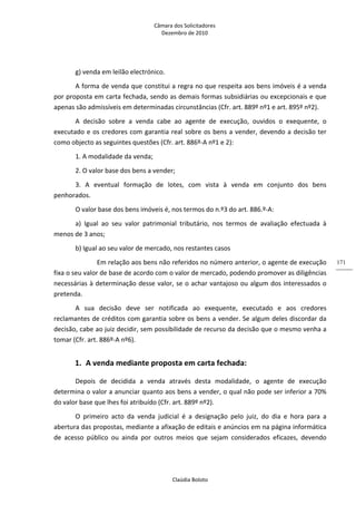 Câmara dos Solicitadores 
Dezembro de 2010 
Claúdia Boloto 
171
g) venda em leilão electrónico. 
A forma de venda que constitui a regra no que respeita aos bens imóveis é a venda 
por proposta em carta fechada, sendo as demais formas subsidiárias ou excepcionais e que 
apenas são admissíveis em determinadas circunstâncias (Cfr. art. 889º nº1 e art. 895º nº2). 
A  decisão  sobre  a  venda  cabe  ao  agente  de  execução,  ouvidos  o  exequente,  o 
executado e os credores com garantia real sobre os bens a vender, devendo a decisão ter 
como objecto as seguintes questões (Cfr. art. 886º‐A nº1 e 2): 
1. A modalidade da venda;  
2. O valor base dos bens a vender;  
3.  A  eventual  formação  de  lotes,  com  vista  à  venda  em  conjunto  dos  bens 
penhorados. 
O valor base dos bens imóveis é, nos termos do n.º3 do art. 886.º‐A: 
a)  Igual  ao  seu  valor  patrimonial  tributário,  nos  termos  de  avaliação  efectuada  à 
menos de 3 anos; 
b) Igual ao seu valor de mercado, nos restantes casos 
   Em relação aos bens não referidos no número anterior, o agente de execução 
fixa o seu valor de base de acordo com o valor de mercado, podendo promover as diligências 
necessárias à determinação desse valor, se o achar vantajoso ou algum dos interessados o 
pretenda. 
A  sua  decisão  deve  ser  notificada  ao  exequente,  executado  e  aos  credores 
reclamantes de créditos com garantia sobre os bens a vender. Se algum deles discordar da 
decisão, cabe ao juiz decidir, sem possibilidade de recurso da decisão que o mesmo venha a 
tomar (Cfr. art. 886º‐A nº6).      
1. A venda mediante proposta em carta fechada: 
Depois  de  decidida  a  venda  através  desta  modalidade,  o  agente  de  execução 
determina o valor a anunciar quanto aos bens a vender, o qual não pode ser inferior a 70% 
do valor base que lhes foi atribuído (Cfr. art. 889º nº2). 
O  primeiro  acto  da  venda  judicial  é  a  designação  pelo  juiz,  do  dia  e  hora  para  a 
abertura das propostas, mediante a afixação de editais e anúncios em na página informática 
de  acesso  público  ou  ainda  por  outros  meios  que  sejam  considerados  eficazes,  devendo 
 