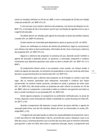 Câmara dos Solicitadores 
Dezembro de 2010 
Claúdia Boloto 
172
conter as menções referidas no nº3 do art. 890º, e com a antecipação de 10 dias em relação 
à data da venda (Cfr. art. 890º nº1 a 5). 
E uma vez que o juiz assiste à abertura das propostas, nos termos do disposto no art. 
893º nº1, a marcação do dia e hora devem ocorrer por conciliação de agendas entre o juiz e 
o agente de execução. 
Os editais devem ser afixados pelo agente de execução na porta dos prédios urbanos 
a vender (Cfr. art. 890º nº1 alínea b). 
Os bens devem ser mostrados pelo depositário a quem os queira ver (Cfr. art. 891º). 
Devem ser notificados os titulares de direitos de preferência, legal ou convencional, 
com eficácia real sobre os bens penhorados, informados do dia, hora e local para a abertura 
das propostas (Cfr. art. 892º nº1 e 2). 
Segue‐se a abertura das propostas na presença do juiz, devendo assistir também o 
agente  de  execução  e  podendo  assistir,  se  quiserem,  o  executado,  exequente  e  credores 
reclamantes que detenham garantias reais sobre os bens a vender (Cfr. art. 893º nº1 a 4 e 
894º ). 
Os  proponentes  devem  juntar  à  sua  proposta,  como  caução,  um  cheque  visado,  à 
ordem do agente de execução, no montante correspondente a cinco por cento do valor base 
dos bens, ou garantia bancária no mesmo valor (Cfr. art. 897º nº1). 
Imediatamente após a abertura das propostas ou da licitação ou sorteio a que haja 
lugar,  são  as  mesmas  apreciadas  pelo  exequente,  executado  e  credores  que  hajam 
comparecido.  Se  nenhum  estiver  presente,  considera‐se  aceite  a  proposta  de  maior  valor 
(Cfr. art. 894º nº1), não sendo aceites as propostas de valor inferior ao previsto no nº2 do 
art. 889º, salvo se o exequente, o executado e todos os credores com garantia real sobre os 
bens a vender acordarem na sua aceitação (Cfr. art. 894º nº3)   
Aceite alguma proposta, é o proponente ou preferente notificado para, no prazo de 
15 dias, depositar numa instituição de crédito a totalidade ou a parte do preço em falta (Cfr. 
art. 897.º, n.º2). 
Quando o proponente não deposite o preço dentro do prazo referido, o agente de 
execução pode tomar uma de três atitudes, depois de ouvir os interessados na venda: (Cfr. 
artigo 898.º, n.º1): 
1. O agente de execução liquida os valores da responsabilidade do proponente, isto é, 
o valor que devia ter sido depositado e não foi, acrescido das custas e despesas a que a sua 
falta deu causa, e promove perante o juiz o arresto dos seus bens que se mostrem suficientes 
para garantir o valor em falta, bem como a respectiva execução. Assim, o proponente será 
 