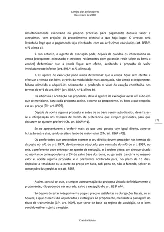 Câmara dos Solicitadores 
Dezembro de 2010 
Claúdia Boloto 
173
simultaneamente  executado  no  próprio  processo  para  pagamento  daquele  valor  e 
acréscimos,  sem  prejuízo  do  procedimento  criminal  a  que  haja  lugar.  O  arresto  será 
levantado logo que o pagamento seja efectuado, com os acréscimos calculados (art. 898.º, 
n.º1 alínea c).  
2.  No  entanto,  o  agente  de  execução  pode,  depois  de  ouvidos  os  interessados  na 
venda (exequente, executado e credores reclamantes com garantias reais sobre os bens a 
vender)  determinar  que  a  venda  fique  sem  efeito,  aceitando  a  proposta  de  valor 
imediatamente inferior (art. 898.º, n.º1 alínea a); 
3.  O  agente  de  execução  pode  ainda  determinar  que  a  venda  fique  sem  efeito,  e 
efectuar a venda dos bens através da modalidade mais adequada, não sendo o proponente, 
faltoso  admitido  a  adquiri‐los  novamente  e  perdendo  o  valor  da  caução  constituída  nos 
termos do nº1 do art. 897º (art. 898.º, n.º1 alínea b).    
Da abertura e aceitação das propostas, deve o agente de execução lavrar um auto em 
que se mencione, para cada proposta aceite, o nome do proponente, os bens a que respeita 
e o seu preço (Cfr. art. 899º).  
Depois de aceite alguma proposta e antes de os bens serem adjudicados, deve fazer‐
se a interpelação dos titulares de direito de preferência que estejam presentes, para que 
declarem se querem preferir (Cfr. art. 896º nº1). 
Se  se  apresentarem  a  preferir  mais  do  que  uma  pessoa  com  igual  direito,  abre‐se 
licitação entre elas, sendo aceite o lance de maior valor (Cfr. art. 896º nº2). 
Os preferentes que pretendam exercer o seu direito devem proceder nos termos do 
disposto no nº1 do art. 897º, devidamente adaptado, por remissão do nº3 do art. 896º, ou 
seja, o preferente deve entregar ao agente de execução, e à ordem deste, um cheque visado 
no montante correspondente a 5% do valor base dos bens, ou garantia bancária no mesmo 
valor  e,  aceite  alguma  proposta,  é  o  preferente  notificado  para,  no  prazo  de  15  dias, 
depositar a totalidade ou a parte do preço em falta, sob pena de, não o fazendo, sofrer as 
consequências previstas no art. 898º. 
 
Assim, conclui‐se que, a simples apresentação da proposta vincula definitivamente o 
proponente, não podendo ser retirada, salvo a excepção do art. 893º nº4. 
Só depois de estar integralmente pago o preço e satisfeitas as obrigações fiscais, se as 
houver, é que os bens são adjudicados e entregues ao proponente, mediante a passagem do 
título de transmissão (Cfr. art. 900º), que serve de base ao registo de aquisição, se o bem 
vendido estiver sujeito a registo. 
 