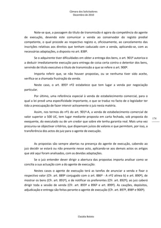 Câmara dos Solicitadores 
Dezembro de 2010 
Claúdia Boloto 
174
Note‐se que, a passagem do título de transmissão é agora da competência do agente 
de  execução,  devendo  este  comunicar  a  venda  ao  conservador  do  registo  predial 
competente,  o  qual  procede  ao  respectivo  registo  e,  oficiosamente,  ao cancelamento das 
inscrições relativas aos direitos que tenham caducado com a venda, aplicando‐se, com as 
necessárias adaptações, o disposto no art. 838º.  
Se o adquirente tiver dificuldades em obter a entrega dos bens, o art. 901º autoriza‐o 
a deduzir imediatamente execução para entrega de coisa certa contra o detentor dos bens, 
servindo de título executivo o título de transmissão a que se refere o art. 900º. 
Importa  referir  que,  se  não  houver  propostas,  ou  se  nenhuma  tiver  sido  aceite, 
verifica‐se a chamada frustração da venda. 
Neste  caso,  o  art.  895º  nº2  estabelece  que  tem  lugar  a  venda  por  negociação 
particular. 
Por último, uma referência especial à venda de estabelecimento comercial, para o 
qual a lei prevê uma especificidade importante, e que se traduz no facto de o legislador ter 
tido a preocupação de fazer intervir activamente o juiz nesta matéria. 
Assim, nos termos do nº1 do art. 901º‐A, a venda de estabelecimento comercial de 
valor superior a 500 UC, tem lugar mediante proposta em carta fechada, sob proposta do 
exequente, do executado ou de um credor que sobre ele tenha garantia real. Mais uma vez 
procurou‐se objectivar critérios, que dispensam juízos de valores e que permitem, por isso, a 
transferência dos actos do juiz para o agente de execução. 
 
As propostas são sempre abertas na presença do agente de execução, cabendo ao 
juiz decidir se estará ou não presente nesse acto, aplicando‐se aos demais actos os artigos 
que até aqui foram analisados, com as devidas adaptações. 
Se o juiz entender dever dirigir a abertura das propostas importa analisar como se 
concilia a sua actuação com a do agente de execução: 
Nestes  casos  o  agente  de  execução  terá  as  tarefas  de  anunciar  a  venda  e  fixar  o 
respectivo valor (Cfr. art. 889º conjugado com o art. 886º ‐ A nº2 alínea b) e art. 890º), de 
mostrar os bens (Cfr. art. 891º), e de notificar os preferentes (Cfr. art. 892º); ao juiz caberá 
dirigir  toda  a  sessão  de  venda  (Cfr.  art.  893º  a  896º  e  art.  899º).  As  cauções,  depósitos, 
adjudicação e entrega são feitas perante o agente de execução (Cfr. art. 897º, 898º e 900º). 
 