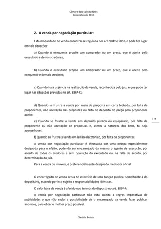 Câmara dos Solicitadores 
Dezembro de 2010 
Claúdia Boloto 
175
2. A venda por negociação particular: 
Esta modalidade de venda encontra‐se regulada nos art. 904º e 905º, e pode ter lugar 
em seis situações: 
a)  Quando  o  exequente  propõe  um  comprador  ou  um  preço,  que  é  aceite  pelo 
executado e demais credores;  
 
b)  Quando  o  executado  propõe  um  comprador  ou  um  preço,  que  é  aceite  pelo 
exequente e demais credores; 
 
c) Quando haja urgência na realização da venda, reconhecida pelo juiz, e que pode ter 
lugar nas situações previstas no art. 886º‐C; 
 
d) Quando se frustre a venda por meio de proposta em carta fechada, por falta de 
proponentes, não aceitação das propostas ou falta de depósito do preço pelo proponente 
aceite; 
e)  Quando  se  frustre  a  venda  em  depósito  público  ou  equiparado,  por  falta  de 
proponente  ou  não  aceitação  de  propostas  e,  atenta  a  natureza  dos  bens,  tal  seja 
aconselhável.  
f) Quando se frustre a venda em leilão electrónico, por falta de proponentes. 
A  venda  por  negociação  particular  é  efectuada  por  uma  pessoa  especialmente 
designada  para  o  efeito,  podendo  ser  encarregado  da  mesma  o  agente  de  execução,  por 
acordo  de  todos  os  credores  e  sem  oposição  do  executado  ou,  na  falta  de  acordo,  por 
determinação do juiz. 
Para a venda de imóveis, é preferencialmente designado mediador oficial. 
 
O encarregado de venda actua no exercício de uma função pública, semelhante à do 
depositário, estando por isso sujeito a responsabilidades idênticas. 
O valor base da venda é aferido nos termos do disposto no art. 886º‐A. 
A  venda  por  negociação  particular  não  está  sujeita  a  regras  imperativas  de 
publicidade,  o  que  não  exclui  a  possibilidade  de  o  encarregado  da  venda  fazer  publicar 
anúncios, para obter o melhor preço possível. 
 