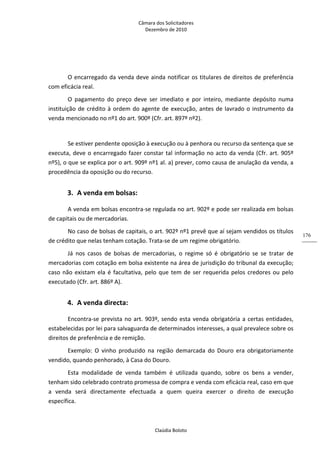 Câmara dos Solicitadores 
Dezembro de 2010 
Claúdia Boloto 
176
 
O encarregado da venda deve ainda notificar os titulares de direitos de preferência 
com eficácia real. 
O  pagamento  do  preço  deve  ser  imediato  e  por  inteiro,  mediante  depósito  numa 
instituição de crédito à ordem do agente de execução, antes de lavrado o instrumento da 
venda mencionado no nº1 do art. 900º (Cfr. art. 897º nº2).  
  
Se estiver pendente oposição à execução ou à penhora ou recurso da sentença que se 
executa, deve o encarregado fazer constar tal informação no acto da venda (Cfr. art. 905º 
nº5), o que se explica por o art. 909º nº1 al. a) prever, como causa de anulação da venda, a 
procedência da oposição ou do recurso. 
3. A venda em bolsas: 
A venda em bolsas encontra‐se regulada no art. 902º e pode ser realizada em bolsas 
de capitais ou de mercadorias. 
No caso de bolsas de capitais, o art. 902º nº1 prevê que aí sejam vendidos os títulos 
de crédito que nelas tenham cotação. Trata‐se de um regime obrigatório. 
Já  nos  casos  de  bolsas  de  mercadorias,  o  regime  só  é  obrigatório  se  se  tratar  de 
mercadorias com cotação em bolsa existente na área de jurisdição do tribunal da execução; 
caso não existam ela é facultativa, pelo que tem de ser requerida pelos credores ou pelo 
executado (Cfr. art. 886º A). 
4. A venda directa: 
Encontra‐se prevista no art. 903º, sendo esta venda obrigatória a certas entidades, 
estabelecidas por lei para salvaguarda de determinados interesses, a qual prevalece sobre os 
direitos de preferência e de remição. 
Exemplo:  O  vinho  produzido  na  região  demarcada  do  Douro  era  obrigatoriamente 
vendido, quando penhorado, à Casa do Douro.   
Esta  modalidade  de  venda  também  é  utilizada  quando,  sobre  os  bens  a  vender, 
tenham sido celebrado contrato promessa de compra e venda com eficácia real, caso em que 
a  venda  será  directamente  efectuada  a  quem  queira  exercer  o  direito  de  execução 
específica. 
 