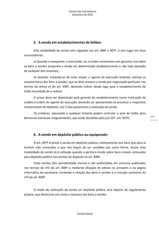 Câmara dos Solicitadores 
Dezembro de 2010 
Claúdia Boloto 
177
  
5. A venda em estabelecimentos de leilões: 
Esta modalidade de venda vem regulada nos art. 906º e 907º, e tem lugar em duas 
circunstâncias: 
a) Quando o exequente, o executado, ou o credor reclamante com garantia real sobre 
os bens a vender proponha a venda em determinado estabelecimento e não haja oposição 
de qualquer dos restantes; 
b) Quando, tratando‐se de coisa móvel, o agente de execução entenda, atentas as 
características dos bens a vender, que se deve preterir a venda por negociação particular nos 
termos  da  alínea  e)  do  art.  904º,  devendo  indicar  desde  logo  qual  o  estabelecimento  de 
leilão incumbido de a realizar.  
O preço deve ser depositado pelo gerente do estabelecimento numa instituição de 
crédito à ordem do agente de execução, devendo ser apresentado no processo o respectivo 
comprovativo do depósito, nos 5 dias posteriores à realização da venda. 
Os credores, executado e qualquer licitante podem controlar o acto de leilão, para 
denunciar eventuais irregularidades, que serão decididas pelo juiz (Cfr. art. 907º).  
 
6. A venda em depósito público ou equiparado: 
O art. 907º‐A prevê a venda em depósito público, relativamente aos bens que para aí 
tenham  sido  removidos  e  que  não  hajam  de  ser  vendidos  por  outra  forma.  Assim,  esta 
modalidade de venda só é utilizada quando a penhora incida sobre bens móveis removidos 
para depósito público nos termos do disposto no art. 848º.  
Estas  vendas  têm  periodicidade  mensal  e  são  publicitadas  em  anúncios publicados 
nos  termos  do  nº3  do  art.  890º  e  mediante  afixação  de  editais  no  armazém  e  na  página 
informática da secretaria, contendo a relação dos bens a vender e a menção constante do 
nº5 do art. 890º. 
 
O modo de realização da venda em depósito público será objecto de regulamento 
próprio, que deverá ter em conta a natureza dos bens a vender.  
 
