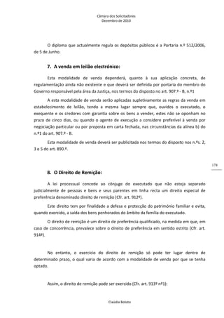 Câmara dos Solicitadores 
Dezembro de 2010 
Claúdia Boloto 
178
O diploma que actualmente regula os depósitos públicos é a Portaria n.º 512/2006, 
de 5 de Junho. 
7. A venda em leilão electrónico: 
Esta  modalidade  de  venda  dependerá,  quanto  à  sua  aplicação  concreta,  de 
regulamentação ainda não existente e que deverá ser definida por portaria do membro do 
Governo responsável pela área da Justiça, nos termos do disposto no art. 907.º ‐ B, n.º1 
A esta modalidade de venda serão aplicadas supletivamente as regras da venda em 
estabelecimento  de  leilão,  tendo  a  mesma  lugar  sempre  que,  ouvidos  o  executado,  o 
exequente e os credores com garantia sobre os bens a vender, estes não se oponham no 
prazo de cinco dias, ou quando o agente de execução a considere preferível à venda por 
negociação particular ou por proposta em carta fechada, nas circunstâncias da alínea b) do 
n.º1 do art. 907.º ‐ B. 
Esta modalidade de venda deverá ser publicitada nos termos do disposto nos n.ºs. 2, 
3 e 5 do art. 890.º. 
  
8. O Direito de Remição: 
A  lei  processual  concede  ao  cônjuge  do  executado  que  não  esteja  separado 
judicialmente  de  pessoas  e  bens  e  seus  parentes  em  linha  recta  um  direito  especial  de 
preferência denominado direito de remição (Cfr. art. 912º). 
Este direito tem por finalidade a defesa e protecção do património familiar e evita, 
quando exercido, a saída dos bens penhorados do âmbito da família do executado. 
O direito de remição é um direito de preferência qualificado, na medida em que, em 
caso de concorrência, prevalece sobre o direito de preferência em sentido estrito (Cfr. art. 
914º). 
 
No  entanto,  o  exercício  do  direito  de  remição  só  pode  ter  lugar  dentro  de 
determinado prazo, o qual varia de acordo com a modalidade de venda por que se tenha 
optado.  
 
Assim, o direito de remição pode ser exercido (Cfr. art. 913º nº1): 
 