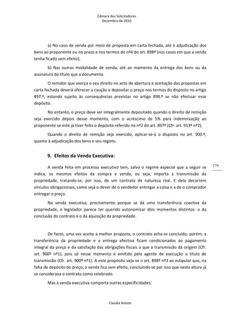 Câmara dos Solicitadores 
Dezembro de 2010 
Claúdia Boloto 
179
a) No caso de venda por meio de proposta em carta fechada, até à adjudicação dos 
bens ao proponente ou no prazo e nos termos do nº4 do art. 898º (nos casos em que a venda 
tenha ficado sem efeito);    
b)  Nas  outras  modalidade  de  venda,  até  ao  momento  da  entrega  dos  bens  ou  da 
assinatura do título que a documenta. 
O remidor que exerça o seu direito no acto de abertura e aceitação das propostas em 
carta fechada deverá oferecer a caução e depositar o preço nos termos do disposto no artigo 
897.º,  estando  sujeito  às  consequências  previstas  no  artigo  898.º  se  não  efectuar  esse 
depósito. 
No entanto, o preço deve ser integralmente depositado quando o direito de remição 
seja  exercido  depois  desse  momento,  com  o  acréscimo  de  5%  para  indemnização  ao 
proponente se este já tiver feito o depósito referido no nº2 do art. 897º (Cfr. art. 913º nº2).   
Quando  o  direito  de  remição  seja  exercido,  aplicar‐se‐á  o  disposto  no  art.  900.º, 
quanto à adjudicação dos bens e seu registo. 
9. Efeitos da Venda Executiva: 
A venda feita em processo executivo tem, salvo o regime especial que a seguir se 
indica,  os  mesmos  efeitos  da  compra  e  venda,  ou  seja,  importa  a  transmissão  da 
propriedade,  tratando‐se,  por  isso,  de  um  contrato  de  natureza  real.  E  dela  decorrem 
vínculos obrigacionais, como seja o dever de o vendedor entregar a coisa e a de o comprador 
entregar o preço.  
Na  venda  executiva,  precisamente  porque  se  dá  uma  transferência  coactiva  da 
propriedade,  o  legislador  parece  ter  querido  autonomizar  dois  momentos  distintos:  o  da 
conclusão do contrato e o da aquisição da propriedade. 
 
De facto, uma vez aceite a melhor proposta, o contrato acha‐se concluído; porém, a 
transferência  da  propriedade  e  a  entrega  efectiva  ficam  condicionadas  ao  pagamento 
integral do preço e da satisfação das obrigações fiscais a que a transmissão dá origem (Cfr. 
art.  900º  nº1),  pois  só  nesse  momento  é  emitido  pelo  agente  de  execução  o  título  de 
transmissão (Cfr. art. 900º nº1). A este propósito veja‐se o art. 898º nº3 ao estipular que, na 
falta de depósito do preço, a venda fica sem efeito, concluindo‐se por isso que nesta altura já 
se considerava o contrato como celebrado.  
Mas a venda executiva comporta outras especificidades: 
 