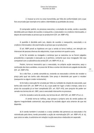 Câmara dos Solicitadores 
Dezembro de 2010 
Claúdia Boloto 
181
   2. Invocar‐se erro na coisa transmitida, por falta de conformidade com o que 
fora anunciado (por exemplo erro sobre a identidade ou qualidades da coisa). 
 
O comprador pedirá, no processo executivo, a anulação da venda, sendo a questão 
decidida pelo juiz depois de ouvidos o exequente, o executado e os credores interessados, e 
depois de examinadas as provas que se produzirem (Cfr. art. 908º nº2). 
 
A  questão  é  decidida  pelo  juiz,  depois  de  ouvidos  o  exequente,  executado  e  os 
credores interessados e de examinadas as provas que se produzirem. 
O  art.  909º prevê as hipóteses em que a venda se torna ineficaz, em atenção aos 
interesses de pessoas diversas do adquirente, o que acontece em quatro casos. 
a)  Se  for  anulada  ou  revogada  a  sentença  que  se  executou  ou  se  forem  julgados 
procedentes  a  oposição  à  execução  ou  à  penhora,  contanto  que  essa  revogação  não  seja 
compatível com a subsistência da venda (Cfr. art. 909º nº1 al. a). 
Porém,  torna‐se  necessário  que  o  executado,  na  própria  acção  executiva,  peça  a 
restituição dos bens vendidos, no prazo de 30 dias a contar do trânsito em julgado da decisão 
(Cfr. art. 909º nº3). 
Se o não fizer, a venda consolida‐se, restando ao executado o direito de receber o 
preço  pelo  qual  ela  tenha  sido  efectuada.  Este  preço  é  devolvido  por  quem  o  receber 
(exequente ou algum credor reclamante). 
b) Se toda a execução for anulada por falta ou nulidade da citação do executado, que 
tenha sido revel (Cfr. art. 909º nº1 al. b), o que pode ter lugar a todo o tempo, salvo se o 
prazo da usucapião já se tiver completado (Cfr. art. 921º nº3), sem prejuízo de poder ser 
sanada nos termos do art. 196º, caso o executado intervenha no processo.   
c) Se for anulado o acto da venda, nos termos do art. 201º (Cfr. art. 909º nº1 al. c). 
     A  venda  torna‐se  ineficaz,  seja  porque  o  próprio  acto  da  venda  padece  de 
alguma irregularidade substancial, seja porque foi anulado algum acto anterior de que ela 
dependa. 
    
d) A venda também é anulada e a coisa vendida não pertencia ao executado e foi 
reivindicada pelo dono, tendo procedido a acção de reivindicação (Cfr. art. 909º nº1 al. d), 
que como se sabe, é autónoma em relação à acção executiva e deduzida em separado.  
 
