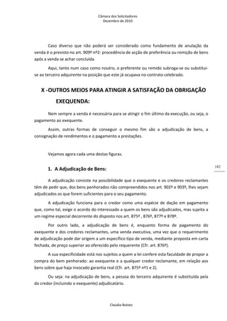 Câmara dos Solicitadores 
Dezembro de 2010 
Claúdia Boloto 
182
Caso  diverso  que  não  poderá  ser  considerado  como  fundamento  de  anulação  da 
venda é o previsto no art. 909º nº2: procedência de acção de preferência ou remição de bens 
após a venda se achar concluída. 
Aqui, tanto num caso como noutro, o preferente ou remido subroga‐se ou substitui‐
se ao terceiro adquirente na posição que este já ocupava no contrato celebrado. 
X ‐OUTROS MEIOS PARA ATINGIR A SATISFAÇÃO DA OBRIGAÇÃO 
EXEQUENDA: 
Nem sempre a venda é necessária para se atingir o fim último da execução, ou seja, o 
pagamento ao exequente. 
Assim,  outras  formas  de  conseguir  o  mesmo  fim  são  a  adjudicação  de  bens,  a 
consignação de rendimentos e o pagamento a prestações. 
 
Vejamos agora cada uma destas figuras. 
1. A Adjudicação de Bens: 
A adjudicação consiste na possibilidade que o exequente e os credores reclamantes 
têm de pedir que, dos bens penhorados não compreendidos nos art. 902º e 903º, lhes sejam 
adjudicados os que forem suficientes para o seu pagamento. 
A adjudicação funciona para o credor como uma espécie de dação em pagamento 
que, como tal, exige o acordo do interessado a quem os bens são adjudicados, mas sujeita a 
um regime especial decorrente do disposto nos art. 875º , 876º, 877º e 878º. 
Por  outro  lado,  a  adjudicação  de  bens  é,  enquanto  forma  de  pagamento  do 
exequente e dos credores reclamantes, uma venda executiva, uma vez que o requerimento 
de adjudicação pode dar origem a um específico tipo de venda, mediante proposta em carta 
fechada, de preço superior ao oferecido pelo requerente (Cfr. art. 876º). 
A sua especificidade está nos sujeitos a quem a lei confere esta faculdade de propor a 
compra do bem penhorado: ao exequente e a qualquer credor reclamante, em relação aos 
bens sobre que haja invocado garantia real (Cfr. art. 875º nº1 e 2). 
Ou seja: na adjudicação de bens, a pessoa do terceiro adquirente é substituída pela 
do credor (incluindo o exequente) adjudicatário. 
 
