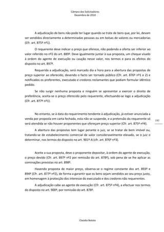 Câmara dos Solicitadores 
Dezembro de 2010 
Claúdia Boloto 
183
A adjudicação de bens não pode ter lugar quando se trate de bens que, por lei, devam 
ser vendidos directamente a determinadas pessoas ou em bolsas de valores ou mercadorias 
(Cfr. art. 875º nº1). 
O requerente deve indicar o preço que oferece, não podendo a oferta ser inferior ao 
valor referido no nº2 do art. 889º. Deve igualmente juntar à sua proposta, um cheque visado 
à  ordem  do  agente  de  execução  ou  caução  nesse  valor,  nos  termos  e  para  os  efeitos  do 
disposto no art. 897º.  
Requerida a adjudicação, será marcado dia e hora para a abertura das propostas de 
preço superior ao oferecido, devendo o facto ser tornado público (Cfr. art. 876º nº1 e 2) e 
notificados os preferentes, executado e credores reclamantes que podiam formular idêntico 
pedido. 
Se  não  surgir  nenhuma  proposta  e  ninguém  se  apresentar  a  exercer  o  direito  de 
preferência, aceita‐se o preço oferecido pelo requerente, efectuando‐se logo a adjudicação 
(Cfr. art. 877º nº1). 
 
No entanto, se à data do requerimento tendente à adjudicação, já estiver anunciada a 
venda por proposta em carta fechada, esta não se suspende, e a pretensão do requerente só 
será atendida se não houver proponentes que ofereçam preço superior (Cfr. art. 875º nº4).   
A abertura das propostas tem lugar perante o juiz, se se tratar de bem imóvel ou, 
tratando‐se de estabelecimento comercial de valor consideravelmente elevado, se o juiz o 
determinar, nos termos do disposto no art. 901º‐A (cfr. art. 876º nº3). 
 
Aceite a sua proposta, deve o proponente depositar, à ordem do agente de execução, 
o preço devido (Cfr. art. 897º nº2 por remissão do art. 878º), sob pena de se lhe aplicar as 
cominações previstas no art. 898º. 
Havendo  proposta  de  maior  preço,  observa‐se  o  regime  constante  dos  art.  893º  e 
894º (Cfr. art. 877º nº2), de forma a garantir que os bens sejam vendidos ao seu preço justo, 
em homenagem à protecção dos interesse do executado e dos credores não requerentes. 
A adjudicação cabe ao agente de execução (Cfr. art. 875º nº4), a efectuar nos termos 
do disposto no art. 900º, por remissão do art. 878º. 
 