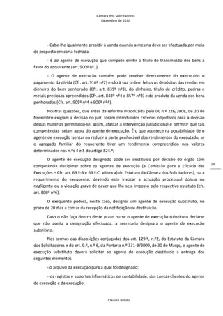 Câmara dos Solicitadores 
Dezembro de 2010 
Claúdia Boloto 
19
‐ Cabe‐lhe igualmente presidir à venda quando a mesma deva ser efectuada por meio 
de proposta em carta fechada. 
‐ É ao agente de execução que compete emitir o título de transmissão dos bens a 
favor do adquirente (art. 900º nº1).  
‐  O  agente  de  execução  também  pode  receber  directamente  do  executado  o 
pagamento da dívida (Cfr. art. 916º nº2) e são à sua ordem feitos os depósitos das rendas em 
dinheiro  do  bem  penhorado  (Cfr.  art.  839º  nº3),  do  dinheiro,  título  de  crédito,  pedras  e 
metais preciosos apreendidos (Cfr. art. 848º nº4 e 857º nº3) e do produto da venda dos bens 
penhorados (Cfr. art. 905º nº4 e 906º nº4).     
Noutras questões, que antes da reforma introduzida pelo DL n.º 226/2008, de 20 de 
Novembro exigiam a decisão do juiz, foram introduzidos critérios objectivos para a decisão 
dessas matérias permitindo‐se, assim, afastar a intervenção jurisdicional e permitir que tais 
competências  sejam agora do agente de execução. É o que acontece na possibilidade de o 
agente de execução isentar ou reduzir a parte penhorável dos rendimentos do executado, se 
o  agregado  familiar  do  requerente  tiver  um  rendimento  compreendido  nos  valores 
determinados nos n.ºs 4 e 5 do artigo 824.º; 
O  agente  de  execução  designado  pode  ser  destituído  por  decisão  do  órgão  com 
competência  disciplinar  sobre  os  agentes  de  execução  (a  Comissão  para  a  Eficácia  das 
Execuções – Cfr. art. 69.º‐B e 69.º‐C, alínea a) do Estatuto da Câmara dos Solicitadores), ou a 
requerimento  do  exequente,  devendo  este  invocar  a  actuação  processual  dolosa  ou 
negligente ou a violação grave de dever que lhe seja imposto pelo respectivo estatuto (cfr. 
art. 808º nº6). 
O  exequente  poderá,  neste  caso,  designar  um  agente  de  execução  substituto,  no 
prazo de 20 dias a contar da recepção da notificação de destituição. 
Caso o não faça dentro deste prazo ou se o agente de execução substituto declarar 
que  não  aceita  a  designação  efectuada,  a  secretaria  designará  o  agente  de  execução 
substituto. 
Nos termos das disposições conjugadas dos art. 129.º, n.º2, do Estatuto da Câmara 
dos Solicitadores e do art. 9.º, n.º 6, da Portaria n.º 331‐B/2009, de 30 de Março, o agente de 
execução  substituto  deverá  solicitar  ao  agente  de  execução  destituído  a  entrega  dos 
seguintes elementos: 
‐ o arquivo da execução para a qual foi designado; 
‐ os registos e suportes informáticos de contabilidade, das contas‐clientes do agente 
de execução e da execução; 
 