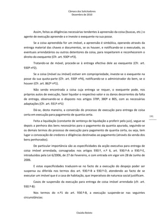Câmara dos Solicitadores 
Dezembro de 2010 
Claúdia Boloto 
191
Assim, feitas as diligências necessárias tendentes à apreensão da coisa (buscas, etc.) o 
agente de execução apreende‐a e investe o exequente na sua posse. 
Se a coisa apreendida for um imóvel, a apreensão é simbólica, operando através da 
entrega material das chaves e documentos, se os houver, e notificando‐se o executado, os 
eventuais arrendatários ou outros detentores da coisa, para respeitarem e reconhecerem o 
direito do exequente (Cfr. art. 930º nº3). 
Tratando‐se  de  móvel,  procede‐se  à  entrega  efectiva  dele  ao  exequente  (Cfr.  art. 
930º nº2). 
Se a coisa (móvel ou imóvel) estiver em compropriedade, investe‐se o exequente na 
posse da sua quota‐parte (Cfr. art. 930º nº4), notificando‐se o administrador do bem, se o 
houver (Cfr. art. 862º nº1). 
Não  sendo  encontrada  a  coisa  cuja  entrega  se  requer,  o  exequente  pode,  nos 
próprios autos de execução, fazer liquidar o respectivo valor e os danos decorrentes da falta 
de  entrega,  observando‐se  o  disposto  nos  artigos  378º,  380º  e  805,  com  as  necessárias 
adaptações (Cfr. art. 931º nº1) 
Dá‐se, desta maneira, a conversão do processo de execução para entrega de coisa 
certa em execução para pagamento de quantia certa. 
Feita a liquidação (constante de sentença de liquidação a proferir pelo juiz), segue‐se 
depois a penhora dos bens necessários para o pagamento da quantia apurada, seguindo‐se 
os demais termos do processo de execução para pagamento de quantia certa, ou seja, tem 
lugar a convocação de credores e diligências destinadas ao pagamento (através da venda dos 
bens penhorados).    
De particular importância são as especificidades da acção executiva para entrega de 
coisa  imóvel  arrendada,  consagradas  nos  artigos  930.º,  n.º  6,  art.  930.º‐A  a  930.º‐E, 
introduzidos pela Lei 6/2006, de 27 de Fevereiro, e com entrada em vigor em 28 de Junho de 
2006. 
E  estas  especificidades  traduzem‐se  no  facto  de  a  execução  do  despejo  poder  ser 
suspensa  ou  diferida  nos  termos  dos  art.  930.º‐B  a  930.º‐D,  atendendo  ao  facto  de  se 
executar um imóvel que é a casa de habitação, que imperativos de natureza social justificam. 
Casos de suspensão da execução para entrega de coisa imóvel arrendada (cfr. art. 
930.º‐B): 
Nos  termos  do  n.º1  do  art.  930.º‐B,  a  execução  suspende‐se  nas  seguintes 
circunstâncias: 
 