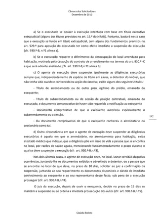 Câmara dos Solicitadores 
Dezembro de 2010 
Claúdia Boloto 
192
a)  Se  o  executado  se  opuser  à  execução  intentada  com  base  em  título  executivo 
extrajudicial (alguns dos títulos previstos no art. 15.º do NRAU). Portanto, bastará neste caso 
que a execução se funde em título extrajudicial, com alguns dos fundamentos previstos no 
art. 929.º para aposição do executado ter como efeito imediato a suspensão da execução 
(cfr. 930.º‐B, n.º1 alínea a). 
b) Se o executado requerer o diferimento da desocupação do local arrendado para 
habitação, motivada pela cessação do contrato de arrendamento nos termos do art. 930.º ‐C 
e que será adiante analisado (cfr. art. 930.º‐B,n.º1 alínea b). 
c)  O  agente  de  execução  deve  suspender  igualmente  as  diligências  executórias 
sempre que, independentemente da espécie de título em causa, o detentor do imóvel, que 
não tenha sido ouvido e convencido na acção declarativa, exibir alguns dos seguintes títulos: 
‐  Título  de  arrendamento  ou  de  outro  gozo  legítimo  do  prédio,  emanado  do 
exequente; 
‐  Título  de  subarrendamento  ou  de  cessão  de  posição  contratual,  emanado  do 
executado, e documento comprovativo de haver sido requerida a notificação ao exequente 
‐  Documento  comprovativo  de  que  o  exequente  autorizou  especialmente  o 
subarrendamento ou a cessão, 
‐  Ou  documento  comprovativo  de  que  o  exequente  conheceu  o  arrendatário  ou 
cessionário como tal.       
d) Outra circunstância em que o agente de execução deve suspender as diligências 
executórias  é  aquela  em  que  o  arrendatário,  no  arrendamento  para  habitação,  exiba 
atestado médico que indique, que a diligência põe em risco de vida a pessoa que se encontra 
no local, por razões de saúde aguda, mencionando fundamentadamente o prazo durante o 
qual se deve suspender a execução (cfr. art. 930.º‐B,n.º3).   
Nos dois últimos casos, o agente de execução deve, no local, lavrar certidão daquelas 
ocorrências, juntando‐lhe os documentos exibidos e advertindo o detentor, ou a pessoa que 
se encontre no local de que deve, no prazo de 10 dias, solicitar ao juiz a confirmação da 
suspensão, juntando ao seu requerimento os documentos disponíveis e dando de imediato 
conhecimento ao exequente e ao seu representante desse facto, sob pena de a execução 
prosseguir (cfr. art. 930.º‐B,n.º4). 
 O  juiz  da  execução,  depois  de  ouvir  o  exequente,  decide  no  prazo  de  15  dias  se 
mantém a suspensão ou se ordena a imediata prossecução dos autos (cfr. art. 930.º‐B,n.º5). 
 
