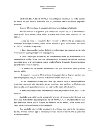 Câmara dos Solicitadores 
Dezembro de 2010 
Claúdia Boloto 
193
Nos termos do n.º6 do art. 930.º‐B, o exequente pode requerer, à sua custa, o exame 
do doente por dois médicos nomeados pelo juiz, decidindo este da suspensão, segundo a 
equidade. 
Casos de diferimento da desocupação de imóvel arrendado para habitação: 
Há casos em que a lei permite que o executado requeira ao juiz o diferimento da 
desocupação do arrendado, o que poderá acontecer nas circunstâncias seguintes (cfr. art. 
930.º‐C): 
‐  Antes  de  mais,  o  executado  deve  requerer  o  diferimento  da  desocupação 
invocando, fundamentadamente, razões sociais imperiosas que a lei discrimina no n.º2 do 
art. 930.º‐C, e que são as seguintes: 
a) Que a desocupação imediata do local arrendado cause ao executado um prejuízo 
muito superior à vantagem conferida ao exequente; 
b)  Caso  a  resolução  do  contrato  de  arrendamento  tenha  por  fundamento  o  não 
pagamento  de  rendas,  desde  que  esse  não  pagamento  decorra  de  carência  de  meios  do 
executado, o que se presume caso o mesmo seja beneficiário de subsídio de desemprego ou 
de rendimento social de inserção. 
c) Se o executado for portador de deficiência com grau comprovado de incapacidade 
superior a 60%. 
‐ O executado requerer o diferimento da desocupação dentro do prazo que tem para 
deduzir oposição (ou seja, no prazo dos 20 dias mencionados no art. 928.º); 
‐ No seu requerimento, o executado deve logo oferecer todas as provas disponíveis, 
tendentes  à  demonstração  das  razões  sociais  imperiosas  que  justificam  o  diferimento  da 
desocupação, sendo que as testemunhas são a apresentar e com o limite de três.    
 A tramitação processual do diferimento da desocupação consta do art. 930.º‐D e é a 
seguinte: 
A petição para o diferimento tem carácter urgente e é liminarmente indeferida caso 
tenha sido deduzida fora do prazo previsto no art. 930.º‐C, n.º1, se o fundamento invocado 
pelo  executado  não  se  ajustar  a  algum  dos  referidos  no  art.  930.º‐C,  ou  se  ocorrer  outra 
causa que a torne manifestamente improcedente. 
Caso a petição seja recebida, o exequente é notificado para a contestar no prazo de 
10 dias, devendo oferecer logo as provas disponíveis e indicar as testemunhas a apresentar, 
até ao limite de três.  
 