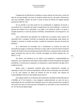 Câmara dos Solicitadores 
Dezembro de 2010 
Claúdia Boloto 
194
O julgamento do diferimento é decidido no prazo máximo de trinta dias a contar da 
data da sua apresentação com base no prudente arbítrio do juiz, não pode o diferimento, 
caso  seja  concedido,  exceder  10  meses  a  contar  da  data  do  trânsito  em  julgado  daquela 
decisão (art. 930.º‐D, n.º5). 
Na  sua  decisão  o  juiz  deve  ainda  ter  em  consideração  as  exigências  da  boa‐fé,  a 
circunstância de o executado não dispor imediatamente de outra habitação, o número de 
pessoas que habitam com o executado, a sua idade, o seu estado de saúde e, em geral, a 
situação económica e social das pessoas envolvidas, nomeadamente a do exequente e sua 
família. 
Caso  o  diferimento  seja  decidido  com  fundamento  no  prejuízo  muito  superior  do 
executado  face  à  vantagem  conferida  ao  exequente  pela  desocupação,  pode  aquele  ser 
obrigado a caucionar as rendas vincendas, a pedido do exequente, sob pena de perda do 
benefício. 
Se  o  diferimento  foi  concedido  com  o  fundamento  na  carência  de  meios  do 
executado para pagar as rendas que motivaram a acção, cabe ao Fundo de Socorro Social do 
Instituto de Gestão Financeira da Segurança Social indemnizar o exequente pelas rendas não 
pagas,  acrescidas  dos  juros  de  mora  e  ficando  sub‐rogado  nos  direitos  daquele  (cfr.  art. 
930.º‐C, n.º 3). 
Por  último,  uma  referência  ao  art.  930.º‐E,  que  estabelece  a  responsabilidade  do 
exequente, caso a oposição do executado à acção fundada em título extrajudicial seja julgada 
procedente, e se prove que o exequente, ao impulsionar a acção executiva, não agiu com a 
prudência normal. 
Nestes  casos,  o  exequente  responde  pelos  danos  culposamente  causados  ao 
executado e incorre em multa correspondente a 10% do valor da execução, mas não inferior 
a  10  UC,  nem  superior  ao  dobro  do  máximo  da  taxa  de  justiça,  sem  prejuízo  da 
responsabilidade criminal em que também possa incorrer. 
Este regime justifica‐se na sequência das importantes alterações introduzidas pela Lei 
n.º6/2006,  de  27  de  Fevereiro,  e  que  alargaram  substancialmente  os  casos  em  que  a 
desocupação de casa arrendada para habitação ocorre em acção executiva para entrega de 
coisa certa com base em título executivo extrajudicial, ou seja todos os casos constantes do 
art. 15.º do mesmo diploma legal.  
    
 