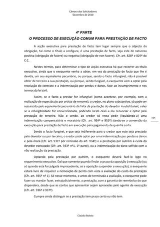 Câmara dos Solicitadores 
Dezembro de 2010 
Claúdia Boloto 
195
4ª PARTE
O PROCESSO DE EXECUÇÃO COMUM PARA PRESTAÇÃO DE FACTO
A  acção  executiva  para  prestação  de  facto  tem  lugar  sempre  que  o  objecto  da 
obrigação, tal como o título a configura, é uma prestação de facto, seja este de natureza 
positiva (obrigação de facere) ou negativa (obrigação de non facere). Cfr. art. 828º e 829º do 
C.C.  
Nestes termos, para determinar o tipo de acção executiva há que recorrer ao título 
executivo, ainda que o exequente venha a obter, em vez da prestação de facto que lhe é 
devida, um seu equivalente pecuniário, ou porque, sendo o facto infungível, não é possível 
obter de terceiro a sua prestação, ou porque, sendo fungível, o exequente vem a optar pela 
resolução do contrato e a indemnização por perdas e danos, face ao incumprimento e nos 
termos da lei civil. 
Assim,  se  o  facto  a  prestar  for  infungível  (como  acontece,  por  exemplo,  com  a 
realização de espectáculo por artista de renome), o credor, no plano substantivo, só pode ser 
ressarcido pelo equivalente pecuniário da falta da prestação do devedor insubstituível, salvo 
se  a  infungibilidade  for  convencionada,  podendo  neste  caso  a  ela  renunciar  e  optar  pela 
prestação  de  terceiro.  Não  o  sendo,  ao  credor  só  resta  pedir  (liquidando‐a)  uma 
indemnização compensatória e moratória (Cfr. art. 934º e 931º) dando‐se a conversão da 
execução para prestação de facto em execução para pagamento de quantia certa.  
Sendo o facto fungível, e que seja indiferente para o credor que este seja prestado 
pelo devedor ou por terceiro, o credor pode optar por uma indemnização por perdas e danos 
e pela mora (Cfr. art. 931º por remissão do art. 934º) e a prestação por outrém à custa do 
devedor executado (Cfr. art. 933º nº1, 1ª parte), ou a indemnização do dano sofrido com a 
não realização da prestação. 
Optando  pela  prestação  por  outrém,  o  exequente  deverá  fazê‐lo  logo  no 
requerimento executivo. Daí que somente quando findar o prazo da oposição à execução (ou 
só quando esta for julgada improcedente, se a oposição suspender a execução), o exequente 
estará livre de requerer a nomeação de perito com vista à avaliação do custo da prestação 
(Cfr. art. 935º nº 1). Só nesse momento, e antes de terminada a avaliação, o exequente pode 
fazer ou mandar fazer, extrajudicialmente, a prestação, com a garantia de reembolso do que 
dispendera, desde que as contas que apresentar sejam aprovadas pelo agente de execução 
(Cfr. art. 936º e 937º). 
Cumpre ainda distinguir se a prestação tem prazo certo ou não tem. 
 