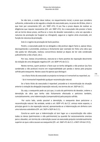 Câmara dos Solicitadores 
Dezembro de 2010 
Claúdia Boloto 
196
Se não tem, o credor deve indicar, no requerimento inicial, o prazo que considera 
suficiente, ordenando‐se de seguida a citação do executado para, no prazo de 20 dias, dizer o 
que  tiver  por  conveniente  (Cfr.  art.  939º  nº1).  O  juiz  fixa  o  prazo  depois  de  realizar  as 
diligências que reputar necessárias (Cfr. art. 940º nº1). Se o executado não prestar o facto 
até ao termo desse prazo, verifica‐se a mora do devedor executado e, uma vez apurada a 
natureza  da  prestação  (se  fungível  ou  infungível),  segue‐se  o  regime  atrás enunciado, em 
função da natureza da prestação. 
Este é o regime da prestação de facto positivo. 
Porém, o executado pode ter‐se obrigado a não praticar algum facto e, apesar disso, 
desrespeitando o prometido, praticou‐o ilicitamente (por exemplo ter feito uma obra que 
não  podia  ter  efectuado,  realizou  concorrência  desleal  já  depois  de  ter  sido  condenado 
judicialmente a não a fazer, etc.). 
Por isso, nestas circunstâncias, executa‐se o facto positivo da reparação decorrente 
da violação de uma obrigação negativa (Cfr. art. 829º nº1 do C.C.). 
Nestes termos, quem praticar o facto que se tenha obrigado a não praticar (ou fora 
condenado  a  não  praticar)  incorre  em  responsabilidade  por  perdas  e  danos  pelo  prejuízo 
sofrido pelo exequente. Nestes casos há apenas que distinguir: 
‐ se o facto ilícito do executado se projecta no tempo e é removível ou reparável, ou  
 ‐ Se é irremovível impedindo qualquer reconstituição natural. 
Se o facto ilícito do executado é reparável, procede‐se à reconstituição da situação 
anterior à violação da obrigação (reposição natural), nos termos do art. 562º do C.C. 
Ou seja, o exequente pede ao juiz que, à custa do património do devedor, ordene a 
demolição  da  obra  que  tenha  sido  ilicitamente  efectuada  e  peticiona  também, 
cumulativamente, uma indemnização (compensatória) pelo prejuízo sofrido. 
 Por  outro  lado,  sendo  possível  a  demolição,  o  exequente  deve  peticionar  a 
reconstituição natural. Na verdade, sendo o art. 829º nº1 do C.C. omisso neste aspecto, o 
princípio geral é o da reparação natural, apresentando‐se a indemnização em dinheiro com 
uma natureza subsidiária (Cfr. art. 562º e 563º do C.C.). 
Conclui‐se  assim  que  a  indemnização  só  tem  lugar  se  a  reconstituição  não  cobre 
todos  os  danos  (patrimoniais  e  não  patrimoniais)  ou  quando  for  excessivamente  onerosa 
para o devedor, em termos de a demolição causar ao executado prejuízo consideravelmente 
superior ao que a obra causara ao exequente (Cfr. art. 566º nº1 do C.C. e 941º nº4 do C.P.C). 
 