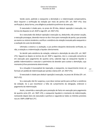 Câmara dos Solicitadores 
Dezembro de 2010 
Claúdia Boloto 
197
Sendo  assim,  pedindo  o  exequente  a  demolição  e  a  indemnização  compensatória, 
deve  requerer  a  verificação  da  violação  por  meio  de  perícia  (Cfr.  art.  941º  nº1).  Esta 
verificação é, desta forma, uma diligência probatória preliminar da execução. 
O executado é citado para, no prazo de 20 dias, deduzir oposição à execução, nos 
termos do disposto no art. 814º e segs (Cfr. art. 941º nº2). 
Se o executado não deduzir oposição à execução ou, deduzindo, não prestar caução, 
a execução prossegue, devendo marcar‐se dia e hora para nomeação de perito, que proceda 
ao exame ou vistoria tendente a verificar a existência da violação invocada pelo exequente e 
a avaliação do custo da demolição. 
Ultimada a vistoria e a avaliação, o juiz profere despacho declarando verificada, ou 
não, a violação e a indemnização a liquidar ulteriormente. 
Se decidir pela existência da violação, ordenará a demolição da obra (Cfr. art. 942º 
nº1). Seguem‐se depois os termos do art. 934º e seguintes, isto é, a execução converte‐se 
em  execução  para  pagamento  de  quantia  certa,  cabendo  logo  ao  exequente  liquidar  o 
pedido indemnizatório e executar o património do devedor para custear a demolição, cujo 
montante já fora previamente determinado. 
Se a situação é insusceptível de reparação, o exequente, no requerimento inicial, só 
formula um pedido de indemnização por perdas e danos (Cfr. art. 941º nº1). 
O executado é citado para deduzir oposição à execução, no prazo de 20 dias (Cfr. art. 
941º nº2). 
Se a execução não for suspensa, o juiz deve nomear perito para verificar a existência 
da  violação.  Se  o  juiz  reconhecer  a  falta  de  cumprimento  da  obrigação,  ordenará  o 
pagamento da indemnização. 
Assim, convertida a execução para prestação de facto em execução para pagamento 
de quantia certa (Cfr. art. 942º nº2), o exequente liquidará o montante da indemnização, 
nomeando depois bens do executado à penhora e seguindo‐se todos os trâmites previstos 
nos art. 934º a 938º do C.P C. 
 