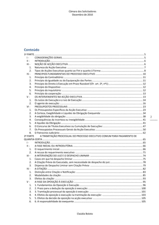 Câmara dos Solicitadores 
Dezembro de 2010 
Claúdia Boloto 
2
 
Conteúdo 
1ª PARTE ................................................................................................................................................................... 5 
I ‐  CONSIDERAÇÕES GERAIS .......................................................................................................................... 5 
II ‐  INTRODUÇÃO ............................................................................................................................................ 6 
III ‐  NOÇÃO DE ACÇÃO EXECUTIVA ................................................................................................................. 6 
1.  Natureza da Acção Executiva: .................................................................................................................. 7 
2.  Tipos de Acções Executivas quanto ao Fim e quanto à Forma: ................................................................ 8 
IV ‐  PRINCIPIOS FUNDAMENTAIS DO PROCESSO EXECUTIVO ...................................................................... 10 
1.  Princípio do Contraditório: ..................................................................................................................... 11 
2.  Princípio da Igualdade ou da Equiparação das Partes: ........................................................................... 11 
3.  Princípio do Direito à Execução em Prazo Razoável (Cfr. art. 2º, nº1) ................................................... 12 
4.  Princípio do Dispositivo: ......................................................................................................................... 12 
5.  Princípio do Inquisitório: ........................................................................................................................ 12 
6.  Princípio da cooperação: ........................................................................................................................ 13 
V ‐  OS INTERVENIENTES NA ACÇÃO EXECUTIVA .......................................................................................... 13 
1.  Os Juízos de Execução e o Juiz de Execução: .......................................................................................... 14 
2.  O agente de execução: ........................................................................................................................... 16 
VI ‐  PRESSUPOSTOS PROCESSUAIS ............................................................................................................... 23 
1.  Os Pressupostos Específicos da Acção Executiva: .................................................................................. 23 
2.  A Certeza, Exegibilidade e Liquidez da Obrigação Exequenda: .............................................................. 34 
3.  A exigibilidade da obrigação: .................................................................................................................. 38 
4.  Consequências da incerteza ou inexigibilidade ...................................................................................... 41 
5.  A liquidez da Obrigação: ......................................................................................................................... 41 
6.  O Concurso de Títulos Executivos ou Cumulação de Execuções: ........................................................... 47 
7.  Os Pressupostos Processuais Gerais da Acção Executiva: ...................................................................... 50 
8.  O Patrocinio Judiciário: ........................................................................................................................... 62 
2ª PARTE  A TRAMITAÇÃO PROCESSUAL DO PROCESSO EXECUTIVO COMUM PARA PAGAMENTO DE 
QUANTIA CERTA ..................................................................................................................................................... 65 
I ‐  INTRODUÇÃO .......................................................................................................................................... 65 
II ‐  A FASE INICIAL OU INTRODUTÓRIA. ....................................................................................................... 66 
1.  O requerimento inicial: ........................................................................................................................... 66 
2.  A recusa do requerimento executivo: .................................................................................................... 71 
III ‐  A INTERVENÇÃO DO JUIZ E O DESPACHO LIMINAR: .............................................................................. 74 
1.  Casos em que há despacho liminar ........................................................................................................ 75 
2.  A Citação Prévia do Executado, sem necessidade de despacho do juiz: ................................................ 78 
3.  Dispensa de Despacho Liminar sem Citação Prévia: .............................................................................. 79 
IV ‐  A CITAÇÃO: ............................................................................................................................................. 82 
1.  Distinção entre Citação e Notificação: ................................................................................................... 83 
2.  Modalidades da citação: ......................................................................................................................... 85 
3.  Efeitos da citação: .................................................................................................................................. 93 
V ‐  A FASE DA OPOSIÇÃO À EXECUÇÃO: ...................................................................................................... 95 
1.  1. Fundamentos da Oposição à Execução .............................................................................................. 96 
2.  2. Prazo para a dedução da oposição à execução: ............................................................................... 100 
3.  3. Tramitação processual da oposição à execução: ............................................................................. 101 
4.  4. Efeitos da oposição à execução na tramitação da execução: .......................................................... 103 
5.  5. Efeitos da decisão da oposição na acção executiva: ........................................................................ 105 
6.  6. A responsabilidade do exequente .................................................................................................... 105 
 