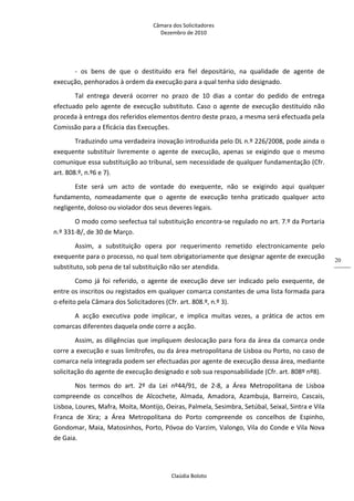 Câmara dos Solicitadores 
Dezembro de 2010 
Claúdia Boloto 
20
‐  os  bens  de  que  o  destituído  era  fiel  depositário,  na  qualidade  de  agente  de 
execução, penhorados à ordem da execução para a qual tenha sido designado. 
Tal  entrega  deverá  ocorrer  no  prazo  de  10  dias  a  contar  do  pedido  de  entrega 
efectuado pelo agente de execução substituto. Caso o agente de execução destituído não 
proceda à entrega dos referidos elementos dentro deste prazo, a mesma será efectuada pela 
Comissão para a Eficácia das Execuções.  
Traduzindo uma verdadeira inovação introduzida pelo DL n.º 226/2008, pode ainda o 
exequente  substituir  livremente  o  agente  de  execução,  apenas  se  exigindo  que  o  mesmo 
comunique essa substituição ao tribunal, sem necessidade de qualquer fundamentação (Cfr. 
art. 808.º, n.º6 e 7).  
Este  será  um  acto  de  vontade  do  exequente,  não  se  exigindo  aqui  qualquer 
fundamento,  nomeadamente  que  o  agente  de  execução  tenha  praticado  qualquer  acto 
negligente, doloso ou violador dos seus deveres legais. 
O modo como seefectua tal substituição encontra‐se regulado no art. 7.º da Portaria 
n.º 331‐B/, de 30 de Março. 
Assim,  a  substituição  opera  por  requerimento  remetido  electronicamente  pelo 
exequente para o processo, no qual tem obrigatoriamente que designar agente de execução 
substituto, sob pena de tal substituição não ser atendida. 
Como  já  foi  referido,  o  agente  de  execução  deve  ser  indicado  pelo  exequente,  de 
entre os inscritos ou registados em qualquer comarca constantes de uma lista formada para 
o efeito pela Câmara dos Solicitadores (Cfr. art. 808.º, n.º 3). 
A  acção  executiva  pode  implicar,  e  implica  muitas  vezes,  a  prática  de  actos  em 
comarcas diferentes daquela onde corre a acção. 
Assim, as diligências que impliquem deslocação para fora da área da comarca onde 
corre a execução e suas limítrofes, ou da área metropolitana de Lisboa ou Porto, no caso de 
comarca nela integrada podem ser efectuadas por agente de execução dessa área, mediante 
solicitação do agente de execução designado e sob sua responsabilidade (Cfr. art. 808º nº8). 
Nos  termos  do  art.  2º  da  Lei  nº44/91,  de  2‐8,  a  Área  Metropolitana  de  Lisboa 
compreende  os  concelhos  de  Alcochete,  Almada,  Amadora,  Azambuja,  Barreiro,  Cascais, 
Lisboa, Loures, Mafra, Moita, Montijo, Oeiras, Palmela, Sesimbra, Setúbal, Seixal, Sintra e Vila 
Franca  de  Xira;  a  Área  Metropolitana  do  Porto  compreende  os  concelhos  de  Espinho, 
Gondomar, Maia, Matosinhos, Porto, Póvoa do Varzim, Valongo, Vila do Conde e Vila Nova 
de Gaia. 
 