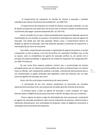 Câmara dos Solicitadores 
Dezembro de 2010 
Claúdia Boloto 
22
‐  O  requerimento  do  exequente  no  sentido  de  chamar  à  execução  o  devedor 
subsidiário que não foi inicialmente demandado (Cfr. art. 828º nº5).  
‐ O requerimento do exequente no sentido de chamar à execução o devedor, no caso 
de dívida com garantia real sobre bens de terceiro que se tenham revelado manifestamente 
insuficientes para pagar a quantia exequenda (Cfr. art. 56º nº3). 
Outras situações há em que o efeito pretendido pelo requerente depende apenas da 
manifestação da sua vontade no processo e de posterior apreciação por parte do agente de 
execução,  mas  desde  que  não  haja  oposição.  Nestes  casos,  o  requerimento  deverá  ser 
dirigido ao agente de execução. Caso seja deduzida oposição à pretensão do requerente, a 
intervenção do juiz torna‐se necessária.  
Com efeito, requerida pelo executado a substituição do objecto da penhora, é ouvido 
o exequente; se este se opuser, o juiz terá de verificar se a oposição é fundada; mas, se não 
se  opuser,  cabe  na  competência  do  agente  de  execução  verificar  se,  de  acordo  com  o 
princípio da proporcionalidade, o pagamento do crédito do exequente fica assegurado (Cfr. 
art. 834º nº3 alínea a). 
Do  que  acima  ficou  exposto  podemos  concluir  que  a  caracterização  do  sistema 
português passou de um sistema puramente público de matriz jurisdicional para um sistema 
misto ou híbrido, com componentes públicas e privadas, contribuindo decisivamente para a 
sua  caracterização  os  papéis  atríbuidos  pelo  legislador,  tanto  aos  tribunais,  por  um  lado, 
como aos agentes de execução, por outro. 
Assim, são três as principais caracteristicas do nosso sistema: 
‐  A  intervenção  do  juiz  tem  carácter  excepcional,  só  ocorrendo  nas  situações 
expressamente previstas na lei, sem prejuízo de um poder geral de controlo do processo; 
‐  A  iniciativa  passa  a  caber  ao  agente  de  execução,  a  quem  compete,  em  regra, 
efectuar todas as diligências do processo executivo e decidir até alguns dos seus incidentes; 
‐ Passa a vigorar em pleno a regra da oficiosidade dos actos processuais, competindo 
ao agente de execução providenciar pelo normal andamento do processo, determinando e 
realizando oficiosamente, sem necessidade de despacho, todas as diligências necessárias à 
realização coerciva do direito do exequente. 
 
