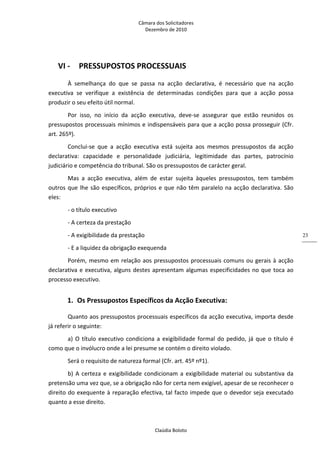 Câmara dos Solicitadores 
Dezembro de 2010 
Claúdia Boloto 
23
VI ‐ PRESSUPOSTOS PROCESSUAIS 
À  semelhança  do  que  se  passa  na  acção  declarativa,  é  necessário  que  na  acção 
executiva  se  verifique  a  existência  de  determinadas  condições  para  que  a  acção  possa 
produzir o seu efeito útil normal. 
Por  isso,  no  início  da  acção  executiva,  deve‐se  assegurar  que  estão  reunidos  os 
pressupostos processuais mínimos e indispensáveis para que a acção possa prosseguir (Cfr. 
art. 265º). 
Conclui‐se  que  a  acção  executiva  está  sujeita  aos  mesmos  pressupostos  da  acção 
declarativa:  capacidade  e  personalidade  judiciária,  legitimidade  das  partes,  patrocínio 
judiciário e competência do tribunal. São os pressupostos de carácter geral. 
Mas  a  acção  executiva,  além  de  estar  sujeita  àqueles  pressupostos,  tem  também 
outros que lhe são específicos, próprios e que não têm paralelo na acção declarativa. São 
eles: 
‐ o título executivo  
‐ A certeza da prestação 
‐ A exigibilidade da prestação 
‐ E a liquidez da obrigação exequenda 
Porém, mesmo em relação aos pressupostos processuais comuns ou gerais à acção 
declarativa e executiva, alguns destes apresentam algumas especificidades no que toca ao 
processo executivo. 
1. Os Pressupostos Específicos da Acção Executiva: 
Quanto aos pressupostos processuais específicos da acção executiva, importa desde 
já referir o seguinte:  
a) O título executivo condiciona a exigibilidade formal do pedido, já que o título é 
como que o invólucro onde a lei presume se contém o direito violado. 
Será o requisito de natureza formal (Cfr. art. 45º nº1). 
b) A certeza e exigibilidade condicionam a exigibilidade material ou substantiva da 
pretensão uma vez que, se a obrigação não for certa nem exigível, apesar de se reconhecer o 
direito do exequente à reparação efectiva, tal facto impede que o devedor seja executado 
quanto a esse direito. 
 