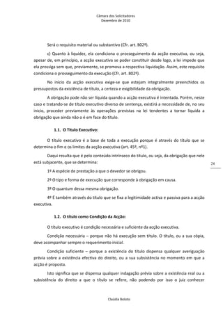 Câmara dos Solicitadores 
Dezembro de 2010 
Claúdia Boloto 
24
Será o requisito material ou substantivo (Cfr. art. 802º). 
c) Quanto à liquidez, ela condiciona o prosseguimento da acção executiva, ou seja, 
apesar de, em princípio, a acção executiva se poder constituir desde logo, a lei impede que 
ela prossiga sem que, previamente, se promova a respectiva liquidação. Assim, este requisito 
condiciona o prosseguimento da execução (Cfr. art. 802º). 
No  início  da  acção  executiva  exige‐se  que  estejam  integralmente  preenchidos  os 
pressupostos da existência de título, a certeza e exigibilidade da obrigação. 
A obrigação pode não ser líquida quando a acção executiva é intentada. Porém, neste 
caso e tratando‐se de título executivo diverso de sentença, existirá a necessidade de, no seu 
inicio,  proceder  previamente  às  operações  previstas  na  lei  tendentes  a  tornar  liquida  a 
obrigação que ainda não o é em face do título.  
1.1. O Titulo Executivo: 
O  título  executivo  é  a  base  de  toda  a  execução  porque é através do título que se 
determina o fim e os limites da acção executiva (art. 45º, nº1). 
Daqui resulta que é pelo conteúdo intrínseco do título, ou seja, da obrigação que nele 
está subjacente, que se determina: 
1º A espécie de prestação a que o devedor se obrigou. 
2º O tipo e forma de execução que corresponde à obrigação em causa. 
3º O quantum dessa mesma obrigação. 
4º É também através do título que se fixa a legitimidade activa e passiva para a acção 
executiva. 
1.2. O título como Condição da Acção: 
O título executivo é condição necessária e suficiente da acção executiva. 
Condição necessária – porque não há execução sem título. O título, ou a sua cópia, 
deve acompanhar sempre o requerimento inicial. 
Condição  suficiente  –  porque  a  existência  do  título  dispensa  qualquer  averiguação 
prévia sobre a existência efectiva do direito, ou a sua subsistência no momento em que a 
acção é proposta. 
Isto significa que se dispensa qualquer indagação prévia sobre a existência real ou a 
subsistência  do  direito  a  que  o  título  se  refere,  não  podendo  por  isso  o  juiz  conhecer 
 