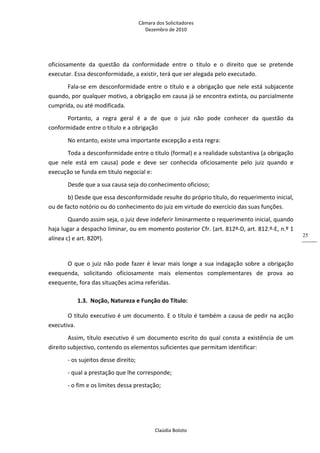 Câmara dos Solicitadores 
Dezembro de 2010 
Claúdia Boloto 
25
oficiosamente  da  questão  da  conformidade  entre  o  título  e  o  direito  que  se  pretende 
executar. Essa desconformidade, a existir, terá que ser alegada pelo executado. 
Fala‐se em desconformidade entre o título e a obrigação que nele está subjacente 
quando, por qualquer motivo, a obrigação em causa já se encontra extinta, ou parcialmente 
cumprida, ou até modificada. 
Portanto,  a  regra  geral  é  a  de  que  o  juiz  não  pode  conhecer  da  questão  da 
conformidade entre o título e a obrigação 
No entanto, existe uma importante excepção a esta regra: 
Toda a desconformidade entre o título (formal) e a realidade substantiva (a obrigação 
que  nele  está  em  causa)  pode  e  deve  ser  conhecida  oficiosamente  pelo  juiz  quando  e 
execução se funda em título negocial e: 
Desde que a sua causa seja do conhecimento oficioso; 
b) Desde que essa desconformidade resulte do próprio título, do requerimento inicial, 
ou de facto notório ou do conhecimento do juiz em virtude do exercício das suas funções. 
Quando assim seja, o juiz deve indeferir liminarmente o requerimento inicial, quando 
haja lugar a despacho liminar, ou em momento posterior Cfr. (art. 812º‐D, art. 812.º‐E, n.º 1 
alínea c) e art. 820º). 
 
O que o juiz não pode fazer é levar mais longe a sua indagação sobre a obrigação 
exequenda,  solicitando  oficiosamente  mais  elementos  complementares  de  prova  ao 
exequente, fora das situações acima referidas. 
1.3. Noção, Natureza e Função do Título: 
O título executivo é um documento. E o título é também a causa de pedir na acção 
executiva. 
Assim, título executivo é um documento escrito do qual consta a existência de um 
direito subjectivo, contendo os elementos suficientes que permitam identificar: 
‐ os sujeitos desse direito; 
‐ qual a prestação que lhe corresponde; 
‐ o fim e os limites dessa prestação; 
 