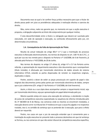 Câmara dos Solicitadores 
Dezembro de 2010 
Claúdia Boloto 
26
Documento esse ao qual a lei confere força jurídica necessária para que o titular do 
direito possa pedir em juízo as providências adequadas à realização efectiva e coerciva do 
direito. 
Mas, como vimos, nada nos garante que, no momento em que a acção executiva é 
proposta, a obrigação subjacente ao título não esteja extinta por qualquer motivo. 
É esta desconformidade entre o título e a obrigação que deverá ser suscitada pelo 
executado,  em  sede  de  oposição  à  execução,  ou  conhecida  oficiosamente  pelo  juiz,  em 
determinadas circunstâncias. 
1.4. Consequências da Falta de Apresentação do Título: 
Resulta  da  actual  redacção  do  artigo  801.º  n.º  2  que  a  tramitação  do  processo 
executivo é efectuada electronicamente, nos termos do disposto no art. 138.º‐A do C.P.C., o 
qual por sua vez nos remete para o disposto na Portaria n.º 114/2008, de 6 de Fevereiro, já 
alterada pela Portaria n.º 457/2008, de 20 de Junho. 
Nos  termos  do  disposto  no  artigo  2.º  alínea  b),  artigo  4.º  e  5.º  da  Portaria  acima 
referida, a apresentação do requerimento executivo e dos documentos que o acompanham 
(título  incluído),  é  efectuada  por  transmissão  electrónica  de  dados  através  do  sistema 
informático  CITIUS,  estando  as  partes  dispensadas  de  remeter  os  respectivos  originais, 
duplicados e cópias. 
Porém,  existirá  o  dever  de  exibir  as  peças  processuais  em  suporte  de  papel  e  dos 
originais dos documentos juntos pelas partes por transmissão electrónica de dados, sempre 
que o juiz o determine (Cfr. artigo 5.º da Portaria n.º 114/2008, de 6 de Fevereiro).  
Assim, o título ou a sua cópia deve acompanhar sempre o requerimento inicial, seja 
por transmissão electrónica, seja por apresentação em papel determinada pelo juiz. 
Mesmo quando esteja em causa uma execução de sentença, e atendendo à criação 
de juízos de competência executiva especializada na sequência da reforma introduzida pelo 
DL nº 38/2003 de 8 de Março, nas comarcas onde os mesmos se encontram instalados, a 
execução deverá correr no tribunal de 1ª instância em que a causa foi julgada e no respectivo 
traslado, isto é, na certidão da sentença que se pretende dar à execução, que para o efeito 
deverá ser requerida.     
Porém,  nos  casos  em  que  o  juiz  da  execução  entender  que  é  conveniente  para  a 
tramitação da acção executiva ter presente todo o processo declarativo em que tal sentença 
se formou, ou nas comarcas em que não existe tribunal de competência executiva específica, 
 