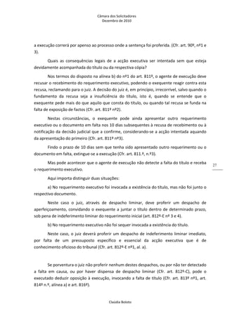 Câmara dos Solicitadores 
Dezembro de 2010 
Claúdia Boloto 
27
a execução correrá por apenso ao processo onde a sentença foi proferida. (Cfr. art. 90º, nº1 e 
3). 
Quais  as  consequências  legais  de  a  acção  executiva  ser  intentada  sem  que  esteja 
devidamente acompanhada do título ou da respectiva cópia? 
Nos termos do disposto na alínea b) do nº1 do art. 811º, o agente de execução deve 
recusar o recebimento do requerimento executivo, podendo o exequente reagir contra esta 
recusa, reclamando para o juiz. A decisão do juiz é, em princípio, irrecorrível, salvo quando o 
fundamento  da  recusa  seja  a  insuficiência  do  título,  isto  é,  quando  se  entende  que  o 
exequente pede mais do que aquilo que consta do título, ou quando tal recusa se funda na 
falta de exposição de factos (Cfr. art. 811º nº2). 
Nestas  circunstâncias,  o  exequente  pode  ainda  apresentar  outro  requerimento 
executivo ou o documento em falta nos 10 dias subsequentes à recusa de recebimento ou à 
notificação da decisão judicial que a confirme, considerando‐se a acção intentada aquando 
da apresentação do primeiro (Cfr. art. 811º nº3).  
Findo o prazo de 10 dias sem que tenha sido apresentado outro requerimento ou o 
documento em falta, extingue‐se a execução (Cfr. art. 811.º, n.º3). 
Mas pode acontecer que o agente de execução não detecte a falta do título e receba 
o requerimento executivo. 
Aqui importa distinguir duas situações: 
a) No requerimento executivo foi invocada a existência do título, mas não foi junto o 
respectivo documento. 
Neste  caso  o  juiz,  através  de  despacho  liminar,  deve  proferir  um  despacho  de 
aperfeiçoamento, convidando o exequente a juntar o título dentro de determinado prazo, 
sob pena de indeferimento liminar do requerimento inicial (art. 812º‐E nº 3 e 4). 
b) No requerimento executivo não foi sequer invocada a existência do título. 
Neste caso, o juiz deverá proferir um despacho de indeferimento liminar imediato, 
por  falta  de  um  pressuposto  específico  e  essencial  da  acção  executiva  que  é  de 
conhecimento oficioso do tribunal (Cfr. art. 812º‐E nº1, al. a). 
 
Se porventura o juiz não proferir nenhum destes despachos, ou por não ter detectado 
a  falta  em  causa,  ou  por  haver  dispensa  de  despacho  liminar  (Cfr.  art.  812º‐C),  pode  o 
executado deduzir oposição à execução, invocando a falta de título (Cfr. art. 813º nº1, art. 
814º n.º, alínea a) e art. 816º). 
 