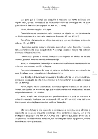 Câmara dos Solicitadores 
Dezembro de 2010 
Claúdia Boloto 
29
Mas  para  que  a  sentença  seja  exequível  é  necessário  que  tenha  transitado  em 
julgado, isto é, que seja insusceptível de recurso ordinário ou de reclamação (Cfr. art. 677º 
quanto à noção de trânsito em julgado e art. 47º, nº1, 1ª parte). 
Porém, há uma excepção a esta regra: 
É possível executar uma sentença não transitada em julgado, no caso de contra ela 
ter sido interposto recurso com efeito meramente devolutivo (Cfr. art. 47º, nº1). 
Com efeito, relativamente aos efeitos que o recurso tem nos trâmites da acção, este 
pode ser: (Cfr. art. 692.º)  
‐ Suspensivo: quando o recurso interposto suspende os efeitos da decisão recorrida, 
nomeadamente quanto à sua exequibilidade. A sentença objecto do recurso não pode ser 
executada nestas circunstâncias. 
‐  Devolutivo:  quando  o  recurso  interposto  não  suspende  os  efeitos  da  decisão 
recorrida, podendo a mesma ser executada desde logo. 
Assim, as sentenças que forem objecto de recurso com efeito meramente devolutivo 
podem ser executadas na pendência daquele. 
E se assim for essa execução, que é por natureza provisória, sofrerá as consequências 
que a decisão da causa venha a ter nos tribunais superiores. 
Se a decisão do tribunal superior revogar a decisão proferida em primeira instância, 
extingue‐se a execução. Se esta decisão mantiver a decisão anterior, a execução prossegue 
(Cfr. art. 47º nº2). 
Porém, importa nestes casos tutelar a expectativa legítima do executado em vencer o 
recurso, consagrando um mecanismo legal que vise acautelar os seus direitos caso a decisão 
exequenda lhe venha a ser favorável. 
Assim,  a  acção  executiva  proposta  na  pendência  do  recurso  pode  ser  suspensa,  a 
pedido do executado, desde que este preste caução (Cfr. art. 47º, nº4, 818º nº3 e 990º, este 
último quanto à tramitação processual do incidente da caução). 
 
Não havendo lugar a esta suspensão e prosseguindo a execução, não é admitido o 
pagamento  ao  exequente  enquanto  a  sentença  estiver  pendente  de  recurso,  sem  prévia 
prestação de caução por este (Cfr. art. 47º, nº3). Visa‐se garantir que, caso o credor veja a 
sua pretensão recusada em sede de recurso, não obstante já ter obtido o pagamento, deverá 
devolver tudo aquilo que recebeu. 
 