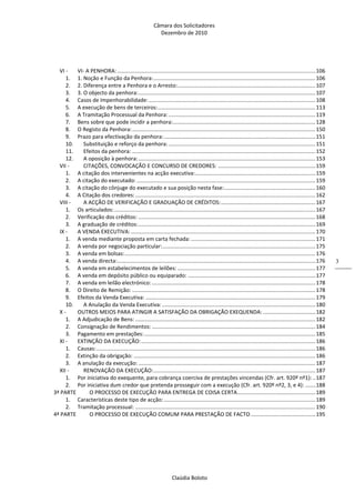 Câmara dos Solicitadores 
Dezembro de 2010 
Claúdia Boloto 
3
VI ‐  VI‐ A PENHORA: .................................................................................................................................... 106 
1.  1. Noção e Função da Penhora: ............................................................................................................ 106 
2.  2. Diferença entre a Penhora e o Arresto: ............................................................................................ 107 
3.  3. O objecto da penhora: ...................................................................................................................... 107 
4.  Casos de Impenhorabilidade: ............................................................................................................... 108 
5.  A execução de bens de terceiros: ......................................................................................................... 113 
6.  A Tramitação Processual da Penhora: .................................................................................................. 119 
7.  Bens sobre que pode incidir a penhora: ............................................................................................... 128 
8.  O Registo da Penhora: .......................................................................................................................... 150 
9.  Prazo para efectivação da penhora: ..................................................................................................... 151 
10.  Substituição e reforço da penhora: .................................................................................................. 151 
11.  Efeitos da penhora: .......................................................................................................................... 152 
12.  A oposição à penhora: ...................................................................................................................... 153 
VII ‐  CITAÇÕES, CONVOCAÇÃO E CONCURSO DE CREDORES: ................................................................. 159 
1.  A citação dos intervenientes na acção executiva: ................................................................................ 159 
2.  A citação do executado: ....................................................................................................................... 159 
3.  A citação do cônjuge do executado e sua posição nesta fase: ............................................................. 160 
4.  A Citação dos credores: ........................................................................................................................ 162 
VIII ‐  A ACÇÃO DE VERIFICAÇÃO E GRADUAÇÃO DE CRÉDITOS: ............................................................... 167 
1.  Os articulados: ...................................................................................................................................... 167 
2.  Verificação dos créditos: ...................................................................................................................... 168 
3.  A graduação de créditos: ...................................................................................................................... 169 
IX ‐  A VENDA EXECUTIVA: ........................................................................................................................... 170 
1.  A venda mediante proposta em carta fechada: ................................................................................... 171 
2.  A venda por negociação particular: ...................................................................................................... 175 
3.  A venda em bolsas: ............................................................................................................................... 176 
4.  A venda directa: .................................................................................................................................... 176 
5.  A venda em estabelecimentos de leilões: ............................................................................................ 177 
6.  A venda em depósito público ou equiparado: ..................................................................................... 177 
7.  A venda em leilão electrónico: ............................................................................................................. 178 
8.  O Direito de Remição: .......................................................................................................................... 178 
9.  Efeitos da Venda Executiva: ................................................................................................................. 179 
10.  A Anulação da Venda Executiva: ...................................................................................................... 180 
X ‐  OUTROS MEIOS PARA ATINGIR A SATISFAÇÃO DA OBRIGAÇÃO EXEQUENDA: ................................... 182 
1.  A Adjudicação de Bens: ........................................................................................................................ 182 
2.  Consignação de Rendimentos: ............................................................................................................. 184 
3.  Pagamento em prestações: .................................................................................................................. 185 
XI ‐  EXTINÇÃO DA EXECUÇÃO: .................................................................................................................... 186 
1.  Causas: .................................................................................................................................................. 186 
2.  Extinção da obrigação: ......................................................................................................................... 186 
3.  A anulação da execução: ...................................................................................................................... 187 
XII ‐  RENOVAÇÃO DA EXECUÇÃO: ............................................................................................................ 187 
1.  Por iniciativa do exequente, para cobrança coerciva de prestações vincendas (Cfr. art. 920º nº1): .. 187 
2.  Por iniciativa dum credor que pretenda prosseguir com a execução (Cfr. art. 920º nº2, 3, e 4): ....... 188 
3ª PARTE  O PROCESSO DE EXECUÇÃO PARA ENTREGA DE COISA CERTA .................................................... 189 
1.  Características deste tipo de acção: ..................................................................................................... 189 
2.  Tramitação processual: ........................................................................................................................ 190 
4ª PARTE  O PROCESSO DE EXECUÇÃO COMUM PARA PRESTAÇÃO DE FACTO ........................................... 195 
 
 