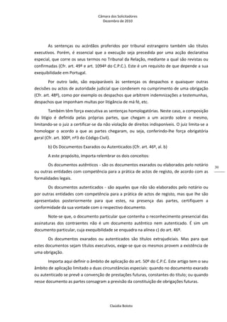 Câmara dos Solicitadores 
Dezembro de 2010 
Claúdia Boloto 
30
As  sentenças  ou  acórdãos  proferidos  por  tribunal  estrangeiro  também  são  títulos 
executivos.  Porém,  é  essencial  que  a  execução  seja  precedida  por  uma  acção  declarativa 
especial, que corre os seus termos no Tribunal da Relação, mediante a qual são revistas ou 
confirmadas (Cfr. art. 49º e art. 1094º do C.P.C.). Este é um requisito de que depende a sua 
exequibilidade em Portugal. 
Por  outro  lado,  são  equiparáveis  às  sentenças  os  despachos  e  quaisquer  outras 
decisões ou actos de autoridade judicial que condenem no cumprimento de uma obrigação 
(Cfr. art. 48º), como por exemplo os despachos que arbitrem indemnizações a testemunhas, 
despachos que imponham multas por litigância de má fé, etc. 
Também têm força executiva as sentenças homologatórias. Neste caso, a composição 
do  litígio  é  definida  pelas  próprias  partes,  que  chegam  a  um  acordo  sobre  o  mesmo, 
limitando‐se o juiz a certificar‐se da não violação de direitos indisponíveis. O juiz limita‐se a 
homologar  o  acordo  a  que  as  partes  chegaram,  ou  seja,  conferindo‐lhe  força  obrigatória 
geral (Cfr. art. 300º, nº3 do Código Civil). 
b) Os Documentos Exarados ou Autenticados (Cfr. art. 46º, al. b) 
A este propósito, importa relembrar os dois conceitos:  
Os documentos autênticos ‐ são os documentos exarados ou elaborados pelo notário 
ou outras entidades com competência para a prática de actos de registo, de acordo com as 
formalidades legais. 
Os documentos autenticados ‐ são aqueles que não são elaborados pelo notário ou 
por outras entidades com competência para a prática de actos de registo, mas que lhe são 
apresentados  posteriormente  para  que  estes,  na  presença  das  partes,  certifiquem  a 
conformidade da sua vontade com o respectivo documento. 
Note‐se que, o documento particular que contenha o reconhecimento presencial das 
assinaturas  dos  contraentes  não  é  um  documento  autêntico  nem  autenticado.  É  sim  um 
documento particular, cuja exequibilidade se enquadra na alínea c) do art. 46º.  
Os  documentos  exarados  ou  autenticados  são  títulos  extrajudiciais.  Mas  para  que 
estes documentos sejam títulos executivos, exige‐se que os mesmos provem a existência de 
uma obrigação. 
Importa aqui definir o âmbito de aplicação do art. 50º do C.P.C. Este artigo tem o seu 
âmbito de aplicação limitado a duas circunstâncias especiais: quando no documento exarado 
ou autenticado se prevê a convenção de prestações futuras, constantes do título; ou quando 
nesse documento as partes consagram a previsão da constituição de obrigações futuras. 
 