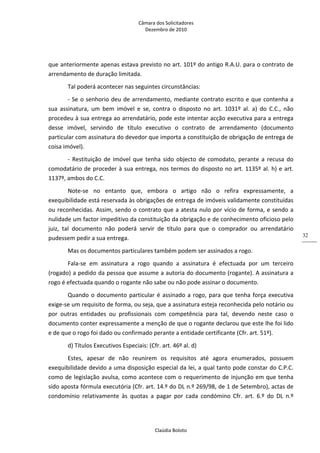 Câmara dos Solicitadores 
Dezembro de 2010 
Claúdia Boloto 
32
que anteriormente apenas estava previsto no art. 101º do antigo R.A.U. para o contrato de 
arrendamento de duração limitada.    
Tal poderá acontecer nas seguintes circunstâncias: 
‐ Se o senhorio deu de arrendamento, mediante contrato escrito e que contenha a 
sua  assinatura,  um  bem  imóvel  e  se,  contra  o  disposto  no  art.  1031º  al.  a)  do  C.C.,  não 
procedeu à sua entrega ao arrendatário, pode este intentar acção executiva para a entrega 
desse  imóvel,  servindo  de  título  executivo  o  contrato  de  arrendamento  (documento 
particular com assinatura do devedor que importa a constituição de obrigação de entrega de 
coisa imóvel).  
‐  Restituição  de  imóvel  que  tenha  sido objecto de comodato, perante a recusa do 
comodatário de proceder à sua entrega, nos termos do disposto no art. 1135º al. h) e art. 
1137º, ambos do C.C.   
Note‐se  no  entanto  que,  embora  o  artigo  não  o  refira  expressamente,  a 
exequibilidade está reservada às obrigações de entrega de imóveis validamente constituídas 
ou reconhecidas. Assim, sendo o contrato que a atesta nulo por vício de forma, e sendo a 
nulidade um factor impeditivo da constituição da obrigação e de conhecimento oficioso pelo 
juiz,  tal  documento  não  poderá  servir  de  título  para  que  o  comprador  ou  arrendatário 
pudessem pedir a sua entrega.  
Mas os documentos particulares também podem ser assinados a rogo. 
Fala‐se  em  assinatura  a  rogo  quando  a  assinatura  é  efectuada  por  um  terceiro 
(rogado) a pedido da pessoa que assume a autoria do documento (rogante). A assinatura a 
rogo é efectuada quando o rogante não sabe ou não pode assinar o documento. 
Quando o documento particular é assinado a rogo, para que tenha força executiva 
exige‐se um requisito de forma, ou seja, que a assinatura esteja reconhecida pelo notário ou 
por  outras  entidades  ou  profissionais  com  competência  para  tal,  devendo  neste  caso  o 
documento conter expressamente a menção de que o rogante declarou que este lhe foi lido 
e de que o rogo foi dado ou confirmado perante a entidade certificante (Cfr. art. 51º). 
d) Títulos Executivos Especiais: (Cfr. art. 46º al. d) 
Estes,  apesar  de  não  reunirem  os  requisitos  até  agora  enumerados,  possuem 
exequibilidade devido a uma disposição especial da lei, a qual tanto pode constar do C.P.C. 
como de legislação avulsa, como acontece com o requerimento de injunção em que tenha 
sido aposta fórmula executória (Cfr. art. 14.º do DL n.º 269/98, de 1 de Setembro), actas de 
condomínio  relativamente  às  quotas  a  pagar  por  cada  condómino  Cfr.  art.  6.º  do  DL  n.º 
 