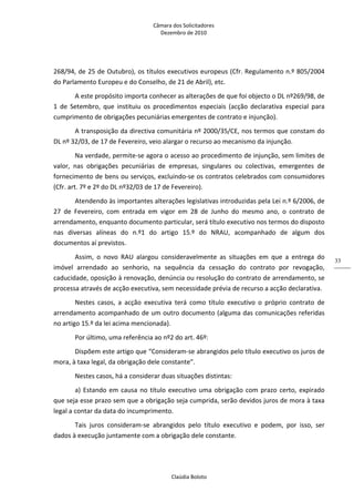Câmara dos Solicitadores 
Dezembro de 2010 
Claúdia Boloto 
33
268/94, de 25 de Outubro), os títulos executivos europeus (Cfr. Regulamento n.º 805/2004 
do Parlamento Europeu e do Conselho, de 21 de Abril), etc. 
A este propósito importa conhecer as alterações de que foi objecto o DL nº269/98, de 
1  de  Setembro,  que  instituiu  os  procedimentos  especiais  (acção  declarativa  especial  para 
cumprimento de obrigações pecuniárias emergentes de contrato e injunção). 
A transposição da directiva comunitária nº 2000/35/CE, nos termos que constam do 
DL nº 32/03, de 17 de Fevereiro, veio alargar o recurso ao mecanismo da injunção. 
Na verdade, permite‐se agora o acesso ao procedimento de injunção, sem limites de 
valor,  nas  obrigações  pecuniárias  de  empresas,  singulares  ou  colectivas,  emergentes  de 
fornecimento de bens ou serviços, excluindo‐se os contratos celebrados com consumidores 
(Cfr. art. 7º e 2º do DL nº32/03 de 17 de Fevereiro). 
Atendendo às importantes alterações legislativas introduzidas pela Lei n.º 6/2006, de 
27  de  Fevereiro,  com  entrada  em  vigor  em  28  de  Junho  do  mesmo  ano,  o  contrato  de 
arrendamento, enquanto documento particular, será título executivo nos termos do disposto 
nas  diversas  alíneas  do  n.º1  do  artigo  15.º  do  NRAU,  acompanhado  de  algum  dos 
documentos aí previstos. 
Assim,  o  novo  RAU  alargou  consideravelmente  as  situações  em  que  a  entrega  do 
imóvel  arrendado  ao  senhorio,  na  sequência  da  cessação  do  contrato  por  revogação, 
caducidade, oposição à renovação, denúncia ou resolução do contrato de arrendamento, se 
processa através de acção executiva, sem necessidade prévia de recurso a acção declarativa.  
Nestes  casos,  a  acção  executiva  terá  como  título  executivo  o  próprio  contrato  de 
arrendamento acompanhado de um outro documento (alguma das comunicações referidas 
no artigo 15.º da lei acima mencionada).  
Por último, uma referência ao nº2 do art. 46º: 
Dispõem este artigo que “Consideram‐se abrangidos pelo título executivo os juros de 
mora, à taxa legal, da obrigação dele constante”. 
Nestes casos, há a considerar duas situações distintas: 
a) Estando em causa no título executivo uma obrigação com prazo certo, expirado 
que seja esse prazo sem que a obrigação seja cumprida, serão devidos juros de mora à taxa 
legal a contar da data do incumprimento. 
Tais  juros  consideram‐se  abrangidos  pelo  título  executivo  e  podem,  por  isso,  ser 
dados à execução juntamente com a obrigação dele constante. 
 