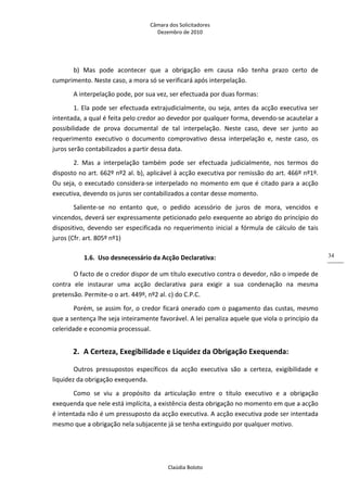 Câmara dos Solicitadores 
Dezembro de 2010 
Claúdia Boloto 
34
b)  Mas  pode  acontecer  que  a  obrigação  em  causa  não  tenha  prazo  certo  de 
cumprimento. Neste caso, a mora só se verificará após interpelação. 
A interpelação pode, por sua vez, ser efectuada por duas formas: 
1. Ela pode ser efectuada extrajudicialmente, ou seja, antes da acção executiva ser 
intentada, a qual é feita pelo credor ao devedor por qualquer forma, devendo‐se acautelar a 
possibilidade  de  prova  documental  de  tal  interpelação.  Neste  caso,  deve  ser  junto  ao 
requerimento  executivo  o  documento  comprovativo  dessa  interpelação  e,  neste  caso,  os 
juros serão contabilizados a partir dessa data. 
2.  Mas  a  interpelação  também  pode  ser  efectuada  judicialmente,  nos  termos  do 
disposto no art. 662º nº2 al. b), aplicável à acção executiva por remissão do art. 466º nº1º. 
Ou seja, o executado considera‐se interpelado no momento em que é citado para a acção 
executiva, devendo os juros ser contabilizados a contar desse momento.  
Saliente‐se  no  entanto  que,  o  pedido  acessório  de  juros  de  mora,  vencidos  e 
vincendos, deverá ser expressamente peticionado pelo exequente ao abrigo do princípio do 
dispositivo, devendo ser especificada no requerimento inicial a fórmula de cálculo de tais 
juros (Cfr. art. 805º nº1)  
1.6. Uso desnecessário da Acção Declarativa: 
O facto de o credor dispor de um título executivo contra o devedor, não o impede de 
contra  ele  instaurar  uma  acção  declarativa  para  exigir  a  sua  condenação  na  mesma 
pretensão. Permite‐o o art. 449º, nº2 al. c) do C.P.C. 
Porém, se assim for, o credor ficará onerado com o pagamento das custas, mesmo 
que a sentença lhe seja inteiramente favorável. A lei penaliza aquele que viola o princípio da 
celeridade e economia processual. 
2. A Certeza, Exegibilidade e Liquidez da Obrigação Exequenda: 
Outros  pressupostos  específicos  da  acção  executiva  são  a  certeza,  exigibilidade  e 
liquidez da obrigação exequenda. 
Como  se  viu  a  propósito  da  articulação  entre  o  título  executivo  e  a  obrigação 
exequenda que nele está implícita, a existência desta obrigação no momento em que a acção 
é intentada não é um pressuposto da acção executiva. A acção executiva pode ser intentada 
mesmo que a obrigação nela subjacente já se tenha extinguido por qualquer motivo. 
 
