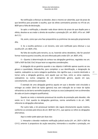 Câmara dos Solicitadores 
Dezembro de 2010 
Claúdia Boloto 
37
Na notificação a efectuar ao devedor, deve o mesmo ser advertido, quer do prazo de 
que beneficia para proceder à escolha, quer do efeito cominatório previsto no nº3 do art. 
803º para a falta de declaração.    
Se após a notificação, o devedor nada disser dentro do prazo de que dispõe para o 
efeito, devolve‐se ao credor o direito de escolher a prestação (Cfr. art. 803º, nº3 e art. 548º 
do C.C.) 
Há, assim, como que uma fase preparatória ou preliminar da execução propriamente 
dita. 
3.  Se  a  escolha  pertence  a  um  terceiro,  este  será  notificado  para  efectuar  a  sua 
escolha (Cfr. art. 803º, nº2). 
Na falta de escolha pelo terceiro, ou se, havendo vários devedores, não for possível 
formar maioria quanto à escolha, ela será efectuada pelo credor (Cfr. art. 803º, nº3).  
II – Quanto à determinação da certeza nas obrigações genéricas, reguladas nos art. 
539º a 542º do Cód. Civil, há que tecer as seguintes considerações: 
A obrigação diz‐se genérica quando o seu objecto é definido apenas quanto ao seu 
género  e  quantidade,  faltando‐lhe,  para  completar  a  sua  identificação,  a  designação  da 
espécie, subespécie ou outra categoria qualitativa. Isto significa que, o evento destinado a 
tornar  certa  a  obrigação  genérica,  será  aquele  que  vai  fixar,  entre  as  várias  espécies, 
subespécies  ou  outras  categorias  de  um  determinado  género,  aquela  em  que, 
concretamente, consistirá a prestação. 
É  exemplo  de  uma  obrigação  genérica  aquela  em  que  o  devedor  está  vinculado  o 
entregar  ao  credor  10m3  de  tijolos  (género)  mas  sem  indicação  de  se  tratar  de  tijolos 
refractários ou de barro vermelho (espécie), maciços ou ocos (subespécie) nem as dimensões 
de cada um (outra categoria qualificativa). 
Quanto ao meio e momento processual da escolha da prestação pelo devedor, não 
existe  no  C.  Civil,  quanto  às  obrigações  genéricas,  norma  semelhante  à  do  art.  548º, 
referente às obrigações alternativas. 
Por  outro  lado,  a  lei  processual  também  não  regula  directamente  aquela  matéria, 
conforme se constata pela leitura do art. 803º do C.P.C., que apenas se refere às obrigações 
alternativas. 
Aqui o credor pode optar por duas vias: 
1. Interpelar o devedor mediante notificação judicial avulsa (cfr. art. 261º e 262º do 
C.P.C.) anterior à propositura da acção executiva, intimando‐o a escolher a prestação, em 
 