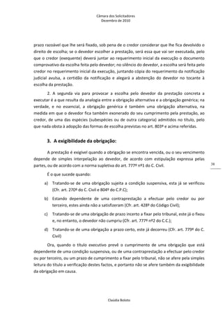 Câmara dos Solicitadores 
Dezembro de 2010 
Claúdia Boloto 
38
prazo razoável que lhe será fixado, sob pena de o credor considerar que lhe fica devolvido o 
direito de escolha; se o devedor escolher a prestação, será essa que vai ser executada, pelo 
que o credor (exequente) deverá juntar ao requerimento inicial da execução o documento 
comprovativo da escolha feita pelo devedor; no silêncio do devedor, a escolha será feita pelo 
credor no requerimento inicial da execução, juntando cópia do requerimento da notificação 
judicial  avulsa,  a  certidão  da  notificação  e  alegará  a  abstenção  do  devedor  no  tocante  à 
escolha da prestação. 
2.  A  segunda  via  para  provocar  a  escolha  pelo  devedor  da  prestação  concreta  a 
executar é a que resulta da analogia entre a obrigação alternativa e a obrigação genérica; na 
verdade,  e  no  essencial,  a  obrigação  genérica  é  também  uma  obrigação  alternativa,  na 
medida em que o devedor fica também exonerado do seu cumprimento pela prestação, ao 
credor, de uma das espécies (subespécies ou de outra categoria) admitidos no título, pelo 
que nada obsta à adopção das formas de escolha previstas no art. 803º e acima referidas.  
3. A exigibilidade da obrigação: 
A prestação é exigível quando a obrigação se encontra vencida, ou o seu vencimento 
depende  de  simples  interpelação  ao  devedor,  de  acordo  com  estipulação  expressa  pelas 
partes, ou de acordo com a norma supletiva do art. 777º nº1 do C. Civil. 
É o que sucede quando: 
a)   Tratando‐se de uma obrigação sujeita a condição suspensiva, esta já se verificou 
(Cfr. art. 270º do C. Civil e 804º do C.P.C); 
b)   Estando  dependente  de  uma  contraprestação  a  efectuar  pelo  credor  ou  por 
terceiro, estes ainda não a satisfizeram (Cfr. art. 428º do Código Civil);  
c)   Tratando‐se de uma obrigação de prazo incerto a fixar pelo tribunal, este já o fixou 
e, no entanto, o devedor não cumpriu (Cfr. art. 777º nº2 do C.C.); 
d)  Tratando‐se de uma obrigação a prazo certo, este já decorreu (Cfr. art. 779º do C. 
Civil) 
Ora,  quando  o  título  executivo  prevê  o  cumprimento  de  uma  obrigação  que  está 
dependente de uma condição suspensiva, ou de uma contraprestação a efectuar pelo credor 
ou por terceiro, ou um prazo de cumprimento a fixar pelo tribunal, não se afere pela simples 
leitura do título a verificação destes factos, e portanto não se afere também da exigibilidade 
da obrigação em causa. 
 