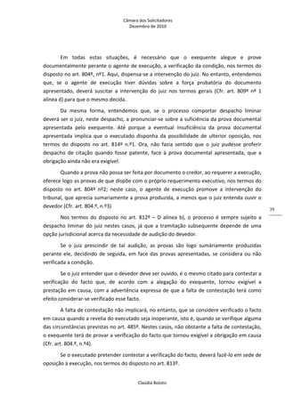 Câmara dos Solicitadores 
Dezembro de 2010 
Claúdia Boloto 
39
Em  todas  estas  situações,  é  necessário  que  o  exequente  alegue  e  prove 
documentalmente perante o agente de execução, a verificação da condição, nos termos do 
disposto no art. 804º, nº1. Aqui, dispensa‐se a intervenção do juiz. No entanto, entendemos 
que,  se  o  agente  de  execução  tiver  dúvidas  sobre  a  força  probatória  do  documento 
apresentado,  deverá  suscitar  a  intervenção  do  juiz  nos  termos  gerais  (Cfr.  art.  809º  nº  1 
alínea d) para que o mesmo decida. 
Da  mesma  forma,  entendemos  que,  se  o  processo  comportar  despacho  liminar 
deverá ser o juiz, neste despacho, a pronunciar‐se sobre a suficiência da prova documental 
apresentada  pelo  exequente.  Até  porque  a  eventual  insuficiência  da  prova  documental 
apresentada  implica  que  o  executado  disponha  da  possibilidade  de  ulterior  oposição,  nos 
termos  do  disposto  no  art.  814º  n.º1.  Ora,  não  fazia  sentido  que  o  juiz  pudesse  proferir 
despacho  de  citação  quando  fosse  patente,  face  à  prova  documental  apresentada,  que  a 
obrigação ainda não era exigível. 
Quando a prova não possa ser feita por documento o credor, ao requerer a execução, 
oferece logo as provas de que dispõe com o próprio requerimento executivo, nos termos do 
disposto  no  art.  804º  nº2;  neste  caso,  o  agente  de  execução  promove  a  intervenção  do 
tribunal, que aprecia sumariamente a prova produzida, a menos que o juiz entenda ouvir o 
devedor (Cfr. art. 804.º, n.º3) 
Nos  termos  do  disposto  no  art.  812º  –  D alínea b), o processo é sempre sujeito a 
despacho liminar do juiz nestes casos, já que a tramitação subsequente depende de uma 
opção jurisdicional acerca da necessidade de audição do devedor. 
Se  o  juiz  prescindir  de  tal  audição,  as  provas  são  logo  sumáriamente  produzidas 
perante ele, decidindo de seguida, em face das provas apresentadas, se considera ou não 
verificada a condição.  
Se o juiz entender que o devedor deve ser ouvido, é o mesmo citado para contestar a 
verificação  do  facto  que,  de  acordo  com  a  alegação  do  exequente,  tornou  exigível  a 
prestação em causa, com a advertência expressa de que a falta de contestação terá como 
efeito considerar‐se verificado esse facto. 
A falta de contestação não implicará, no entanto, que se considere verificado o facto 
em causa quando a revelia do executado seja inoperante, isto é, quando se verifique alguma 
das circunstâncias previstas no art. 485º. Nestes casos, não obstante a falta de contestação, 
o exequente terá de provar a verificação do facto que tornou exigível a obrigação em causa 
(Cfr. art. 804.º, n.º4). 
Se o executado pretender contestar a verificação do facto, deverá fazê‐lo em sede de 
oposição à execução, nos termos do disposto no art. 813º. 
 